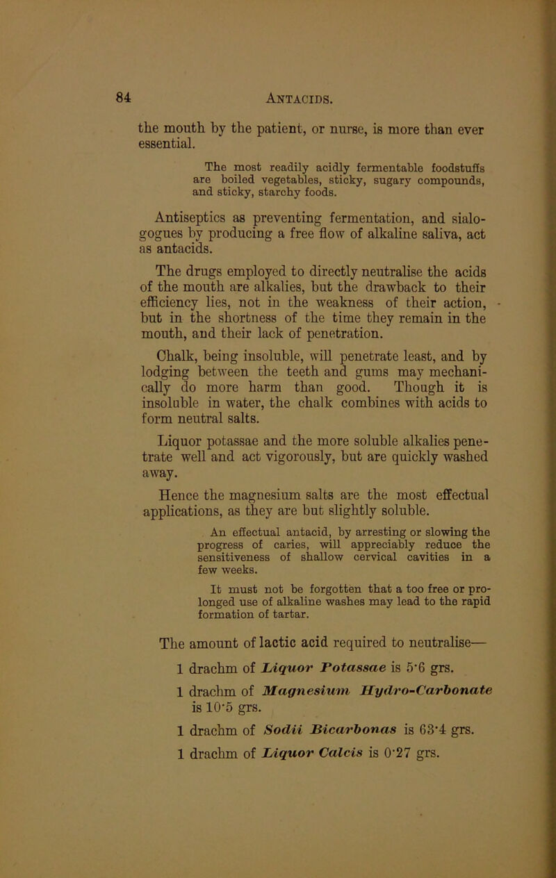 the mouth by the patient, or nurse, is more than ever essential. The most readily acidly fermentable foodstuffs are boiled vegetables, sticky, sugary compounds, and sticky, starchy foods. Antiseptics as preventing fermentation, and sialo- gogues by producing a free flow of alkaline saliva, act as antacids. The drugs employed to directly neutralise the acids of the mouth are alkalies, but the drawback to their efficiency lies, not in the weakness of their action, - but in the shortness of the time they remain in the mouth, and their lack of penetration. Chalk, being insoluble, will penetrate least, and by lodging between the teeth and gums may mechani- cally do more harm than good. Though it is insoluble in water, the chalk combines with acids to form neutral salts. Liquor potassae and the more soluble alkalies pene- trate well and act vigorously, but are quickly washed away. Hence the magnesium salts are the most effectual applications, as they are but slightly soluble. An effectual antacid, by arresting or slowing the progress of caries, will appreciably reduce the sensitiveness of shallow cervical cavities in a few weeks. It must not be forgotten that a too free or pro- longed use of alkaline washes may lead to the rapid formation of tartar. The amount of lactic acid required to neutralise— 1 drachm of Liquor Potassae is 5’6 grs. 1 drachm of Magnesium Hydro-Carbonate is 10‘5 grs. 1 drachm of Sodii Bicarbonas is 63’4 grs. 1 drachm of Liquor Calcis is 0'27 grs.