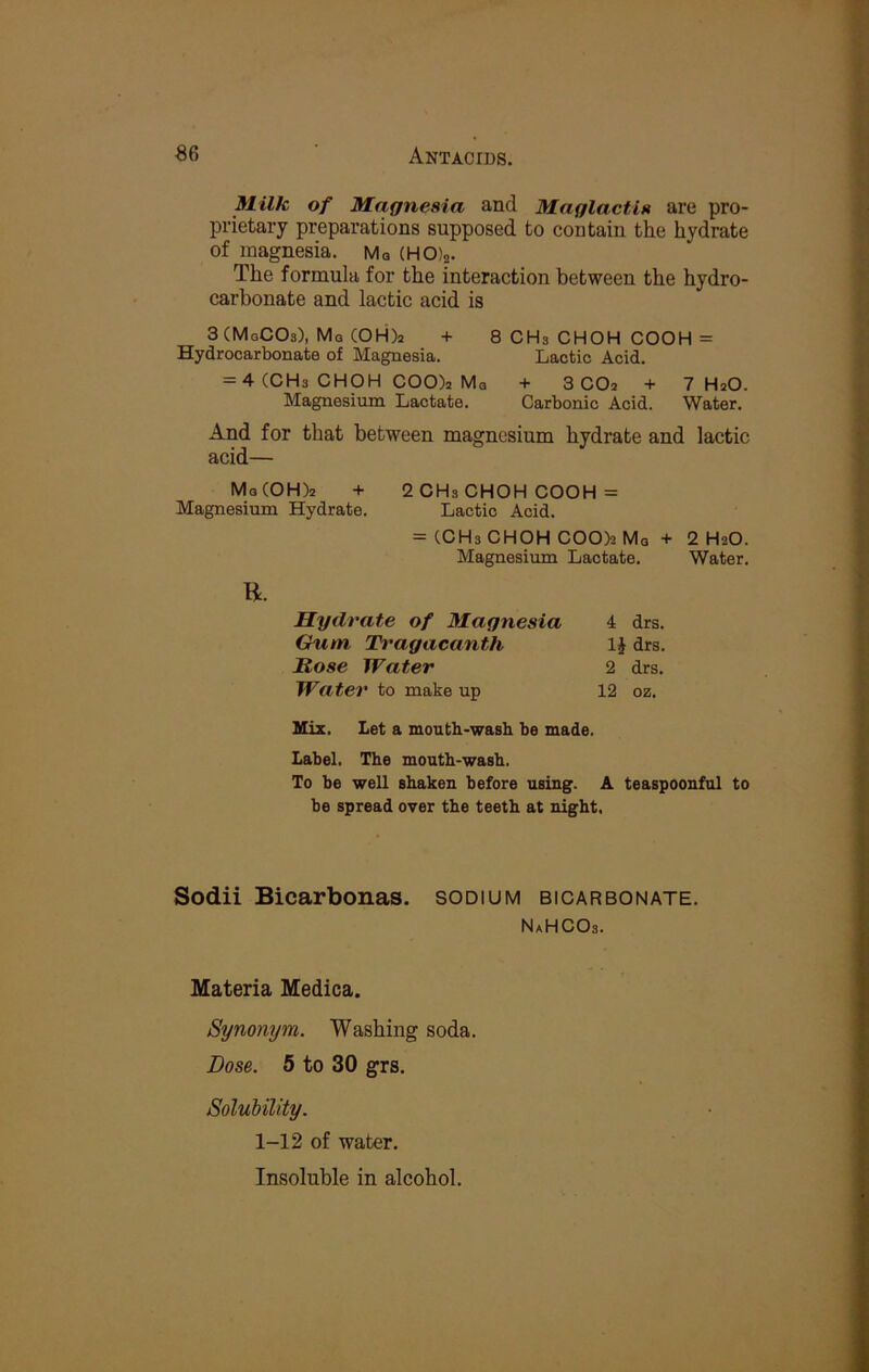 Milk of Magnesia and Maglactis are pro- prietary preparations supposed to contain the hydrate of magnesia. Mq {HO)a. The formula for the interaction between the hydro- carbonate and lactic acid is 3(MgCOs), Mq C0H)2 + 8 CHs CHOH COOH = Hydrocarbonate of Magnesia. Lactic Acid. = 4 (CHs CHOH COO)a Ma + 3 CO2 + 7 HaO. Magnesium Lactate. Carbonic Acid. Water. And for that between magnesium hydrate and lactic acid— Mg(OH)2 + 2 CHs CHOH COOH = Magnesium Hydrate. Lactic Acid. = (CHs CHOH COO)2 Mq + 2 H2O. Magnesium Lactate. Water. R. Hydrate of Magnesia 4 drs. Chim Tragacanth IJ drs. Rose Water 2 drs. Water to make up 12 oz. Mix. Let a mouth-wash he made. Label. The mouth-wash. To be well shaken before using. A teaspoonful to he spread over the teeth at night, Sodii Bicarbonas. sodium bicarbonate. NaHCOs. Materia Medica. Synonym. Washing soda. Dose. 5 to 30 grs. Solubility. 1-12 of water. Insoluble in alcohol.