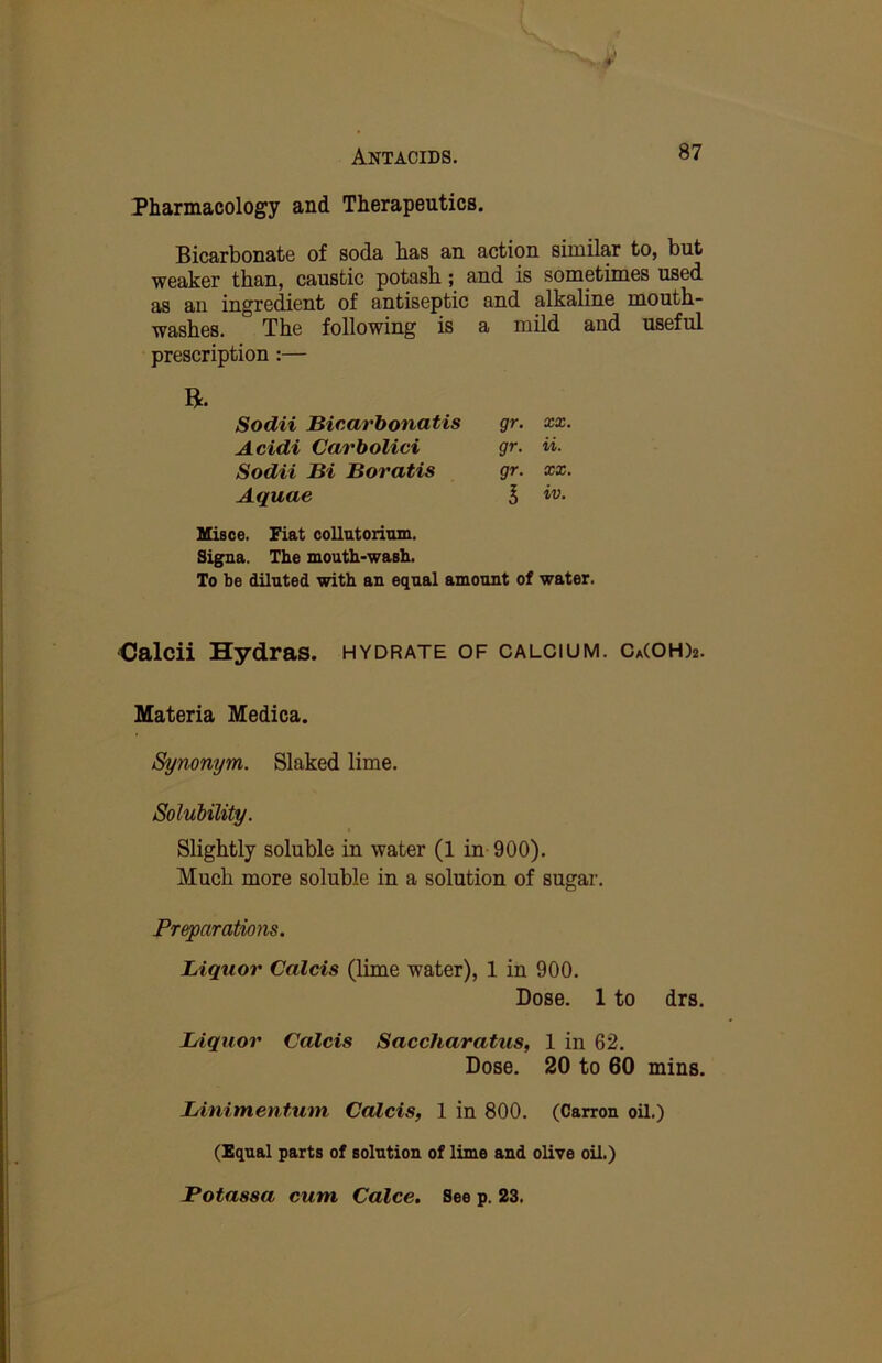 Pharmacology and Therapeutics. Bicarbonate of soda has an action similar to, but weaker than, caustic potash; and is sometimes used as an ingredient of antiseptic and alkaline mouth- washes. The following is a mild and useful prescription :— B. Sodii Bicarbonatis gr. xx. Acidi Carbolici gr. ii. Sodii Bi Boratis gr. xx. Aquae 5 Misce. Fiat collatoriom. Signs. The mouth-wash. To be diluted with an equal amount of water. •Calcii Hydras, hydrate of calcium. Ca(OH)2. Materia Medica. Synonym. Slaked lime. Soluhility. Slightly soluble in water (1 in 900), Much more soluble in a solution of sugar. Preparations. Liquor Calcis (lime water), 1 in 900, Dose. 1 to drs. Liquor Calcis Saccharatus, 1 in 62. Dose. 20 to 60 mins. Linimentum Calcis, 1 in 800. (Carron oil.) (Equal parts of solution of lime and olive oil.) Botassa cum Calce. See p. 23.