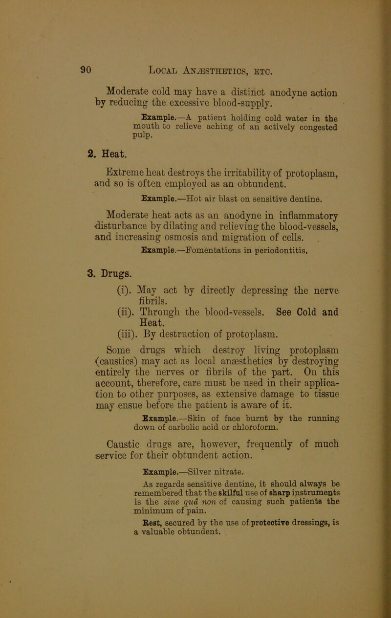 Moderate cold may have a distinct anodyne action by reducing the excessive blood-supply. Example.—A patient holding cold water in the mouth to relieve aching of an actively congested pulp. 2. Heat. Extreme heat destroys the irritability of protoplasm, and so is often employed as an obtundent. Example.—Hot air blast on sensitive dentine. Moderate heat acts as an anodyne in inflammatory disturbance by dilating and relieving the blood-vessels, and increasing osmosis and migration of cells. Example.—Fomentations in periodontitis. 3. Drugs. (i) . May act by directly depressing the nerve fibrils. (ii) . Through the blood-vessels. See Cold and Heat. (iii) . By destruction of protoplasm. Some drugs which destroy living protoplasm (caustics) may act as local anesthetics by destroying entirely the nerves or fibrils of the part. On this account, therefore, care must be used in their applica- tion to other purposes, as extensive damage to tissue may ensue before the patient is aware of it. Example.—Skin of face burnt by the running down of carbolic acid or chloroform. Caustic drugs are, however, frequently of much service for their obtundent action. Example.—Silver nitrate. As regards sensitive dentine, it should always be remembered that the skilful use of sharp instruments is the sme qtia non of causing such patients the minimum of pain. Best, secured by the use of protective dressings, is a valuable obtundent.