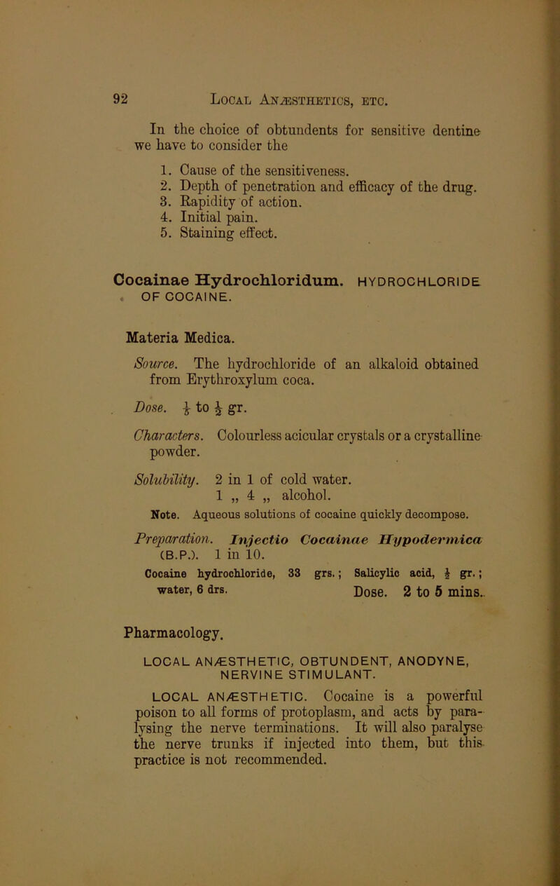 In the choice of obtundents for sensitive dentine we have to consider the 1. Cause of the sensitiveness. 2. Depth of penetration and efficacy of the drug. 3. Rapidity of action. 4. Initial pain. 5. Staining effect. Cocainae Hydrochloridum. hydrochloride . OF COCAINE. Materia Medica. Source. The hydrochloride of an alkaloid obtained from Erythroxylum coca. Dose, i to ^ gr. Characters. Colourless acicular crystals or a crystalline powder. Solubility. 2 in 1 of cold water. 1 „ 4 „ alcohol. Note. Aqueous solutions of cocaine quickly decompose. Preparation. Injectio Cocainae Hypodermica (B.P.). 1 in 10. Cocaine hydrochloride, 33 grs.; Salicylic acid, | gr.; water, 6 drs. Dose. 2 to 5 mins. Pharmacology. LOCAL AN/ESTHETIC, OBTUNDENT, ANODYNE, NERVINE STIMULANT. LOCAL AN/ESTHETIC. Cocaine is a powerful poison to all forms of protoplasm, and acts by para- lysing the nerve terminations. It will also paralyse the nerve trunks if injected into them, but this practice is not recommended.
