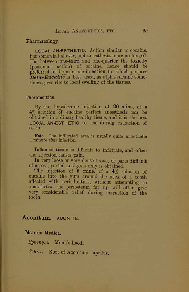 Pharmacology. LOCAL AN/ESTHETIC. Action similar to cocaine, but somewhat slower, and anaesthesia more prolonged. Has between one-third and one-quarter the toxicity (poisonous action) of cocaine, hence should be preferred for hypodermic injection, for which purpose Beta-Eucaine is best used, as alpha-eucaine some- times gives rise to local swelling of the tissues. Therapeutics. By the hypodermic injection of 20 mins, of a 4% solution of eucaine perfect anaesthesia can be obtained in ordinary healthy tissue, and it is the best LOCAL AN/ESTHETIC to use during extraction of teeth. Note. The infiltrated area is usually quite anaesthetio 1 minute after injection. Inflamed tissue is difficult to infiltrate, and often the injection causes pain. In very loose or very dense tissue, or parts difficult of access, partial analgesia only is obtained. The injection of 5 mins, of a 4% solution of eucaine into the gum around the neck of a tooth affected with periodontitis, without attempting to anaesthetise the periosteum far up, will often give very considerable relief during extraction of the tooth. Aconitum. aconite. Materia Medica. Synonym. Monk’s-hood. Source. Root of Aconitum napellus.
