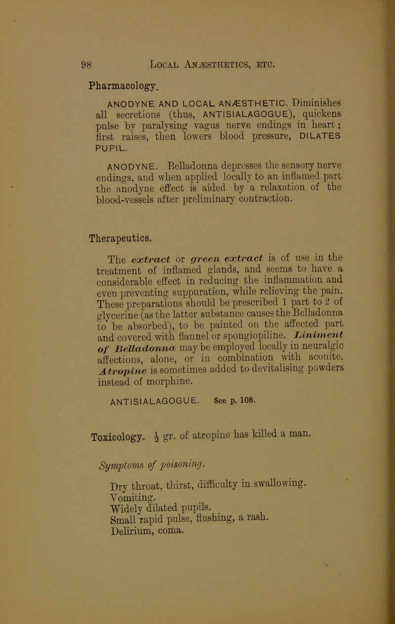 Pharmacology. ANODYNE AND LOCAL AN/ESTHETIC. Diminishes all secretions (thus, ANTISIALAGOGUE), quickens- pulse by paralysing vagus nerve endings in heart; first raises, then lowers blood pressure, DILATES PUPIL. ANODYNE. Belladonna depresses the sensory nerve endings, and when applied locally to an infiamed part the anodyne effect is aided by a relaxation of the blood-vessels after preliminary contraction. Therapeutics. The extract or <jreen extract is of use in the treatment of inflamed glands, and seems to have a considerable effect in reducing the infiaipaation and even preventing suppuration, while relieving the pain. These preparations should be prescribed 1 part to 2 of o-lycerine (as the latter substance causes the Belladonna to be absorbed), to be painted on the affected part and covered with flannel or spongiopiline. JAniinent of Belladonna maybe employed locally in neuralgic affections, alone, or in combination with aconite. Atropine is sometimes added to devitalising powders instead of morphine. ANTISIALAGOGUE. See p. 108. Toxicology. J gr. of atropine has killed a man. Symptoms of poisoning. Dry throat, thirst, difficulty in swallowing. Vomiting. Widely dilated pupils. Small rapid pulse, flushing, a rash. Delirium, coma.