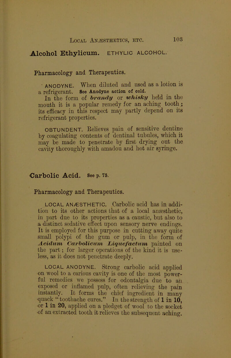 Alcohol Ethylicum. ethylic alcohol. Pharmacology and Therapeutics. ■ ANODYNE. When diluted and used as a lotion is a refrigerant. See Anodyne action of cold. In the form of brandy or whisky held in the mouth it is a popular remedy for an aching tooth its efficacy in this respect may partly depend on its refrigerant properties. OBTUNDENT. Relieves pain of sensitive dentine by coagulating contents of dentinal tubules, which it may be made to penetrate by first drying out the cavity thoroughly with amadou and hot air syringe. Carbolic Acid. See p. 75. Pharmacology and Therapeutics. LOCAL AN/ESTHETIC. Carbolic acid has in addi- tion to its other actions that of a local anaesthetic, in part due to its properties as a caustic, but also to a distinct sedative effect upon sensory nerve endings. It is employed for this purpose in cutting away quite small polypi of the gum or pulp, in the form of Acidurn Carholicum Liqaefactnm painted on the part; for larger operations of the kind it is use- less, as it does not penetrate deeply. LOCAL ANODYNE. Strong carbolic acid applied on wool to a carious cavity is one of the most power- ful remedies we possess for odontalgia due to an exposed or inflamed pulp, often relieving the pain instantly. It forms the chief ingredient in many quack “ toothache cures.” In the strength of 1 in 10, ■or 1 in 20, applied on a pledget of wool to the socket •of an extracted tooth it relieves the subsequent aching.