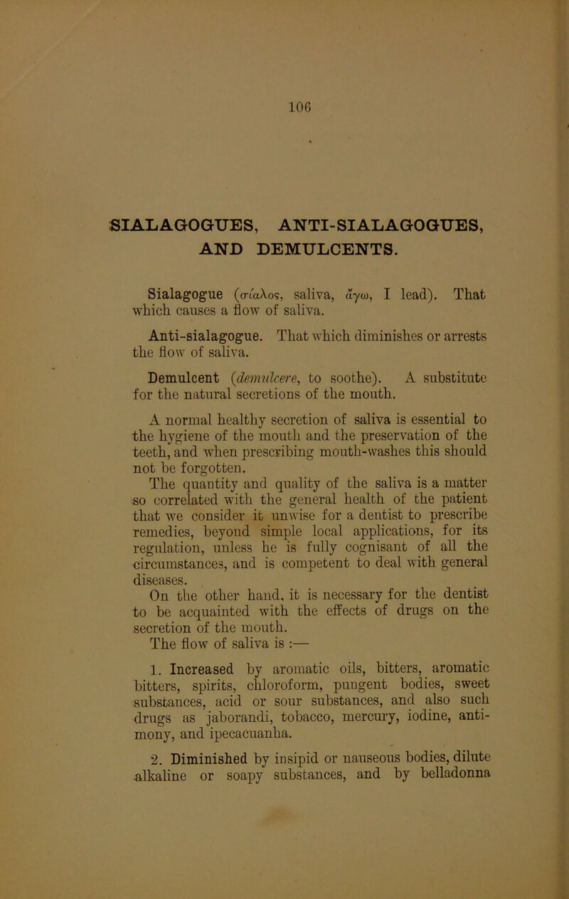 100 SIALAGOGUES, ANTI-SIALAGOGUES, AND DEMULCENTS. Sialagogue (a-toAog, saliva, ayw, I lead). That which causes a flow of saliva. Anti-sialagogue. That Avhich diminishes or arrests the flow of saliva. Demulcent {demulcere, to soothe). A substitute for the natural secretions of the mouth. A normal healthy secretion of saliva is essential to the hygiene of the mouth and the preservation of the teeth, and when prescribing mouth-washes this should not be forgotten. The quantity and quality of the saliva is a matter so correlated with the general health of the patient that we consider it unwise for a dentist to prescribe remedies, beyond simple local applications, for its regulation, unless he is fully cognisant of all the circumstances, and is competent to deal with general diseases. On the other hand, it is necessary for the dentist to be acquainted with the effects of drugs on the secretion of the mouth. The flow of saliva is :— 1. Increased by aromatic oils, bitters, aromatic bitters, spirits, chloroform, pungent bodies, sweet substances, acid or sour substances, and also such drugs as jaborandi, tobacco, mercui'y, iodine, anti- mony, and ipecacuanha. 2. Diminished by insipid or nauseous bodies, dilute -alkaline or soapy substances, and by belladonna