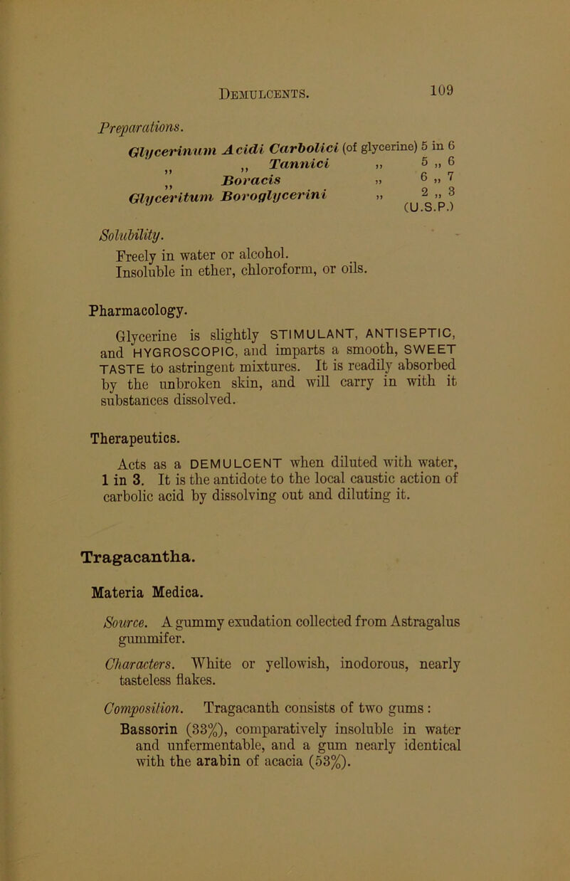 Preparations. QlyceHnnm Acidi CarboUci (of glycerine) 5 in 6 Tannici „ 5 „ 6 ,, Boracis .. o »> ' Glycerituni Boroglycerini „ 2 „ 3 Solubility. Freely in water or alcohol. Insoluble in ether, chloroform, or oils. Pharmacology. Glycerine is slightly STIMULANT, ANTISEPTIC, and HYGROSCOPIC, and imparts a smooth, SWEET TASTE to astringent mixtures. It is readily absorbed by the unbroken skin, and will carry in with it substances dissolved. Therapeutics. Acts as a DEMULCENT when diluted with water, 1 in 3. It is the antidote to the local caustic action of carbolic acid by dissolving out and diluting it. Tragacantha. Materia Medica. Source. A gummy exudation collected from Astragalus gummifer. Characters. White or yellowish, inodorous, nearly tasteless flakes. Composition. Tragacanth consists of two gums : Bassorin (33%), comparatively insoluble in water and unfermentable, and a gum nearly identical with the arabin of acacia (53%).