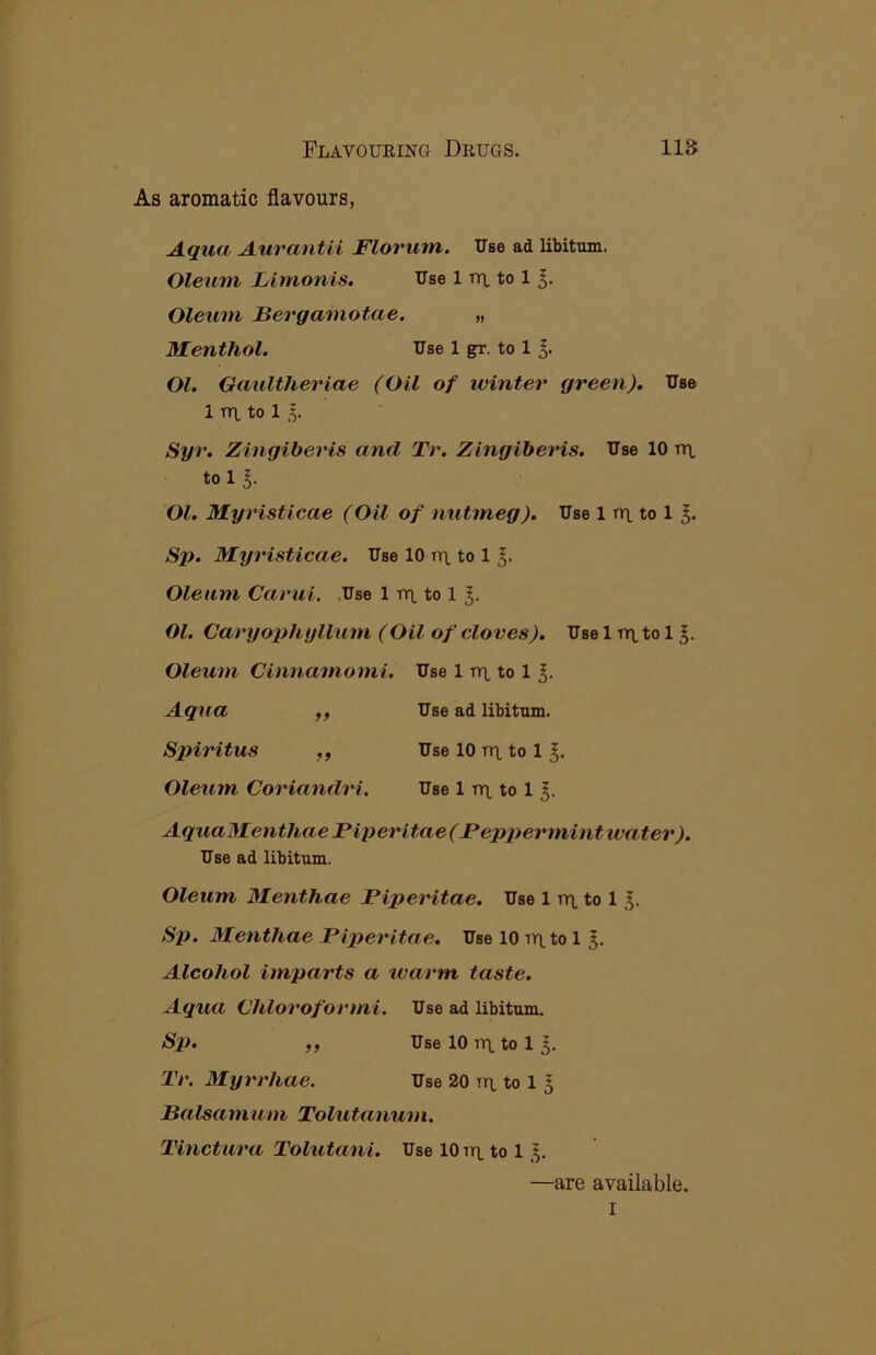 As aromatic flavours, Aqua Aurantii Florum. Use ad libitum. Oleum Lirnonis. Use 1 tt\. to 1 Oleum Bergamotae. „ Menthol. Use 1 gr. to 11- Ol. Gaultheriae (Oil of winter green). Use 1 TU, to 1 1. Syr. Zingiberis and Tr. Zingiberis. Use 10 tt\, to 11. Ol. Myristicae (Oil of nutmeg). Use 1 nr), to 1 Sp. Myristicae. Use 10 tt\. to 1 Oleum Carui. .Use 1 rrt to 1 Ol. Caryophyllum (Oil of cloves). Use 1 ttl to 1 Oleum Cinnamomi. Use 1 rix to 1 Aqua ,, Use ad libitum. Spiritus ,, Use 10 tti. to 1 Oleum Coriandri. Use 1 rn. to 1 5. AquaMenthae Piperitae (Peppermint water). Use ad libitum. Oleum Menthae Piperitae. Use 1 tyi. to 1 Sji. Menthae Piperitae. Use 10 into 1 Alcohol imparts a warm taste. Aqua (Jhloroformi. Use ad libitum. Sp. ,, Use 10 in to 1 5. Tr. Myrrhae. Use 20 in to 1 ^ Balsamum Tolutanum. Tinctura Tolutani. Use 10 in to 1 —are available. I