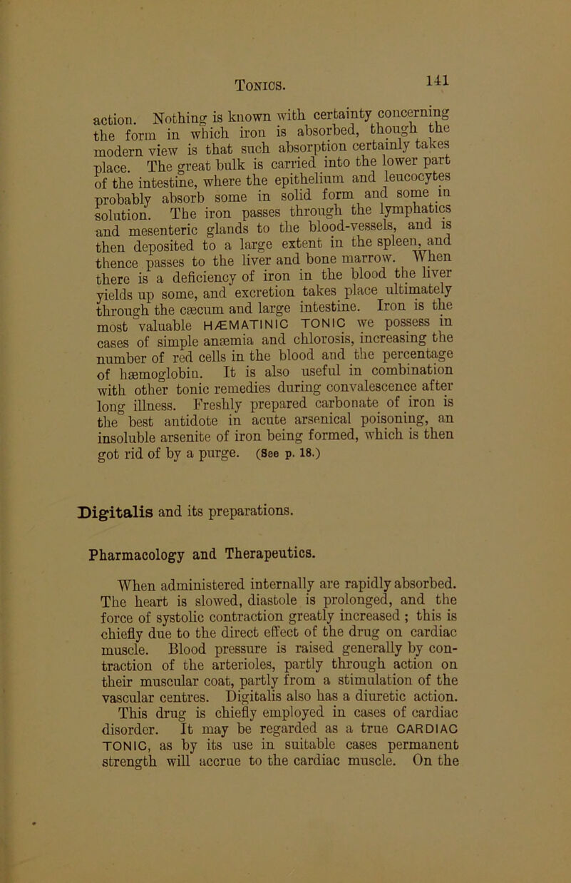 action. Nothing; is known with certainty concerning the form in which iron is absorbed, though the modern view is that such absorption certainly takes place. The great bulk is carried into the lower part of the intestine, where the epithelium and leucocytes probably absorb some in solid form and some in solution. The iron passes through the lymphatics and mesenteric glands to the blood-vessels, and is then deposited to a large extent in the spleei^and thence passes to the liver and bone marrow. When there is a deficiency of iron in the blood the liver yields up some, and excretion takes place ultiinately through the cmcum and large intestine. Iron is the most valuable H/EMATINIC TONIC we possess in cases of simple anmmia and chlorosis, increasing the number of red cells in the blood and the percentage of haemoglobin. It is also useful in combination with othCT tonic remedies during convalescence after long illness. Freshly prepared carbonate of iron is the' best antidote in acute arsenical poisoning, an insoluble arsenite of iron being formed, which is then got rid of by a purge. (See p. 18.) Digitalis and its preparations. Pharmacology and Therapeutics. When administered internally are rapidly absorbed. The heart is slowed, diastole is prolonged, and the force of systolic contraction greatly increased ; this is chiefly due to the direct effect of the drug on cardiac muscle. Blood pressure is raised generally by con- traction of the arterioles, partly through action on their muscular coat, partly from a stimulation of the vascular centres. Digitalis also has a diuretic action. This drug is chiefly employed in cases of cardiac disorder. It may be regarded as a true CARDIAC TONIC, as by its use in suitable cases permanent strength will accrue to the cardiac muscle. On the