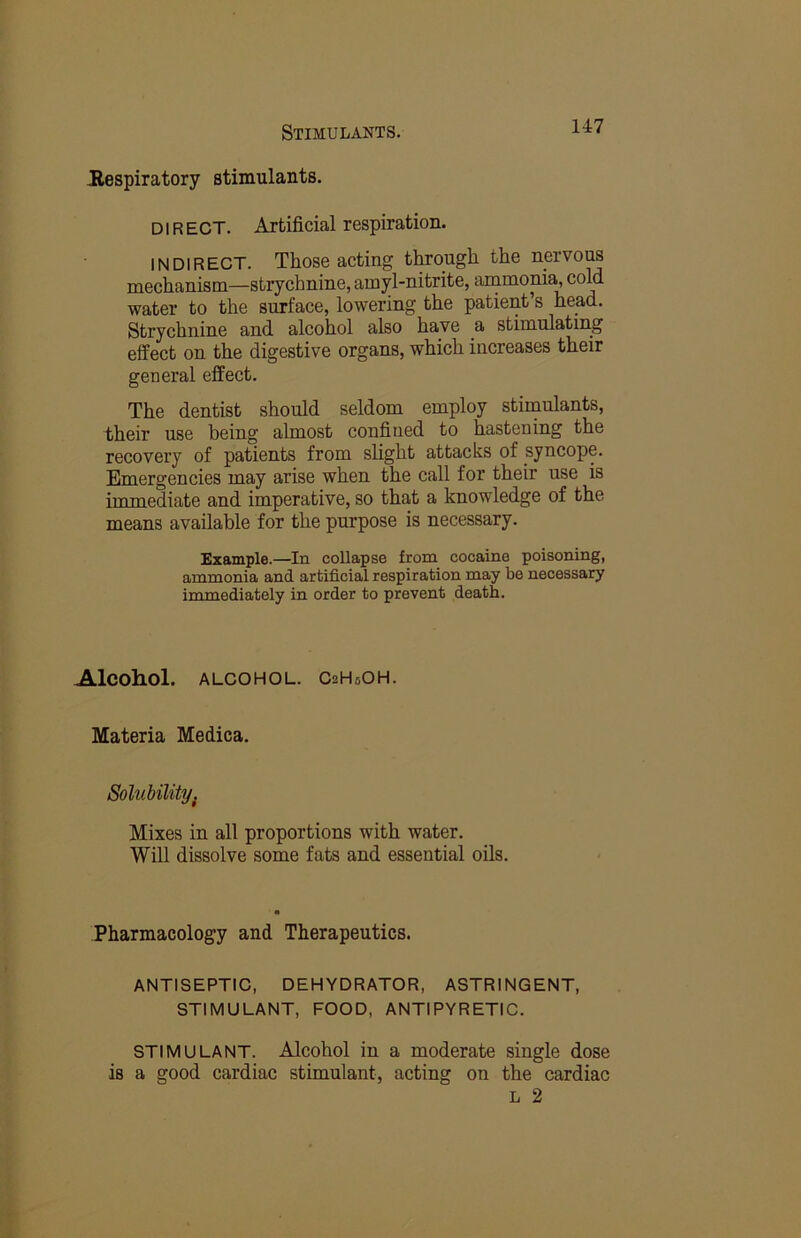 .Respiratory stimulants. DIR EOT. Artificial respiration. INDIRECT. Those acting through the nervous mechanism—strychnine, amyl-nitrite, ammonia^ cold water to the surface, lowering the patient’s head. Strychnine and alcohol also have a stimulatmg effect on the digestive organs, which increases their general effect. The dentist should seldom employ stimulants, their use being almost confined to hastening the recovery of patients from slight attacks of syncope. Emergencies may arise when the call for their use is immediate and imperative, so that a knowledge of the means available for the purpose is necessary. Example.—In collapse from cocaine poisoning, ammonia and artificial respiration may be necessary immediately in order to prevent death. Alcohol. ALCOHOL. CzHsOH. Materia Medica. Solubility. Mixes in all proportions with water. Will dissolve some fats and essential oils. Pharmacology and Therapeutics. ANTISEPTIC, DEHYDRATOR, ASTRINGENT, STIMULANT, FOOD, ANTIPYRETIC. STIMULANT. Alcohol in a moderate single dose is a good cardiac stimulant, acting on the cardiac L 2