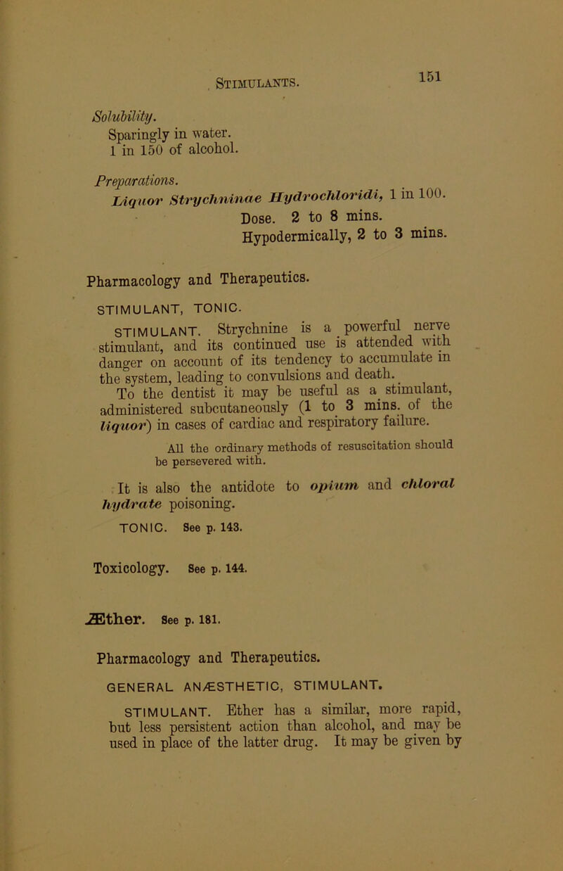 Solubility. Sparingly in water. 1 in 150 of alcohol. Preparations. lAqnor Strychninae Hydrochloridi, 1 in 100. Dose. 2 to 8 mins. Hypodermically, 2 to 3 mins. Pharmacology and Therapeutics. STIMULANT, TONIC. STIMULANT. Strychnine is a _ powerful nerve stimulant, and its continued use is attended with danger on account of its tendency to accumulate in the system, leading to convulsions and death. ^ To the dentist it may he useful as a stimulant, administered subcutaneously (1 to 3 mins, of the liquor) in cases of cardiac and respiratory failure. All the ordinary methods of resuscitation should be persevered with. It is also the antidote to opium and chloral hydrate poisoning. TONIC. See p. 143. Toxicology. See p. 144. ^ther. See p. 181. Pharmacology and Therapeutics. GENERAL AN/ESTHETIC, STIMULANT. STIMULANT. Ether has a similar, more rapid, but less persistent action than alcohol, and may be used in place of the latter drug. It may be given by