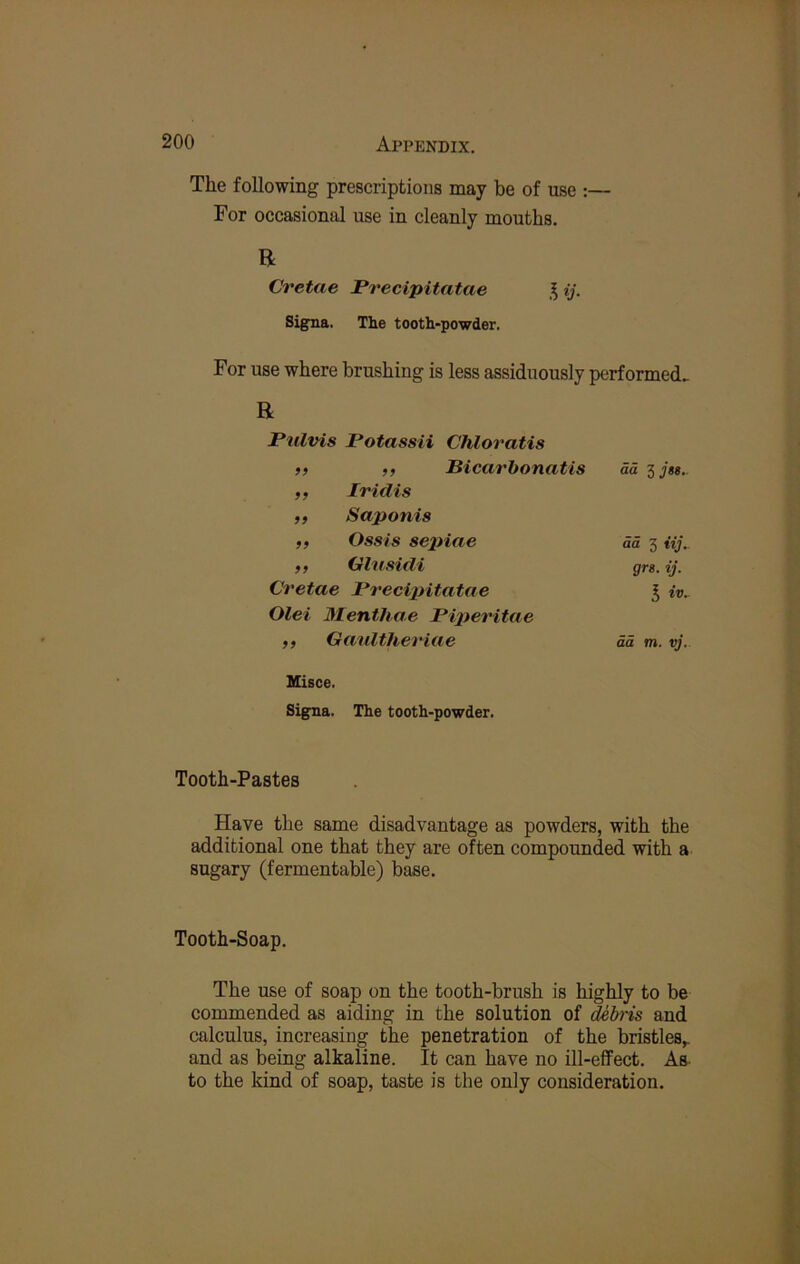 The following prescriptions may be of use :— For occasional use in cleanly mouths. R Cretae Precipitatae ij. Signa. The tooth-powder. For use where brushing is less assiduously performed^ R Pulvis Potassii Chloratis 99 ,, Bicarhonatis ad Ijss. 99 Iridis 99 Saponis 99 Ossis se2)iae da 3 iij.. 99 Olnsidi grs. ij. Cretae Precipitatae S iv. Olei Menthae Pijteritae 99 Ganltheriae dd m. vj. Misce. Signa. The tooth-powder. Tooth-Pastes Have the same disadvantage as powders, with the additional one that they are often compounded with a sugary (fermentable) base. Tooth-Soap. The use of soap on the tooth-brush is highly to be commended as aiding in the solution of ^bris and calculus, increasing the penetration of the bristles,, and as being alkaline. It can have no ill-effect. As- to the kind of soap, taste is the only consideration.