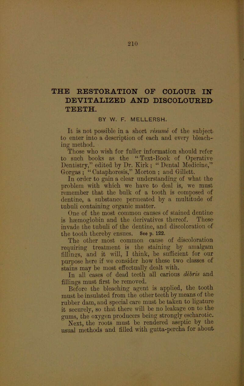 THE RESTORATION OF COLOUR IN DEVITALIZED AND DISCOLOURED TEETH. BY W. F. MELLERSH. It is not possible in a short resume of the subject, to enter into a description of each and every bleach- ing method. Those who wish for fuller information should refer to such books as the “Text-Book of Operative Dentistry,” edited by Dr. Kirk; “ Dental Medicine,” Gorgas ; “ Cataphoresis,” Morton ; and Gillett. In order to gain a clear understanding of what the problem with which we have to deal is, we must remember that the bulk of a tooth is composed of dentine, a substance permeated by a multitude of tubuli containing organic matter. One of the most common causes of stained dentine is haemoglobin and the derivatives thereof. These- invade the tubuli of the dentine, and discoloration of the tooth thereby ensues. See p. 122. The other most common cause of discoloration requiring treatment is the staining by amalgam fillings, and it will, I think, be sufficient for our purpose here if we consider how these two classes of stains may be most effectually dealt with. In all cases of dead teeth all carious debris and fillings must first be removed. Before the bleaching agent is applied, the tooth must be insulated from the other teeth by means of the rubber dam, and special care must be taken to ligature it securely, so that there will be no leakage on to tlae gums, the oxygen producers being strongly escharotic. Next, the roots must be rendered aseptic by the usual methods and filled with gutta-percha for about