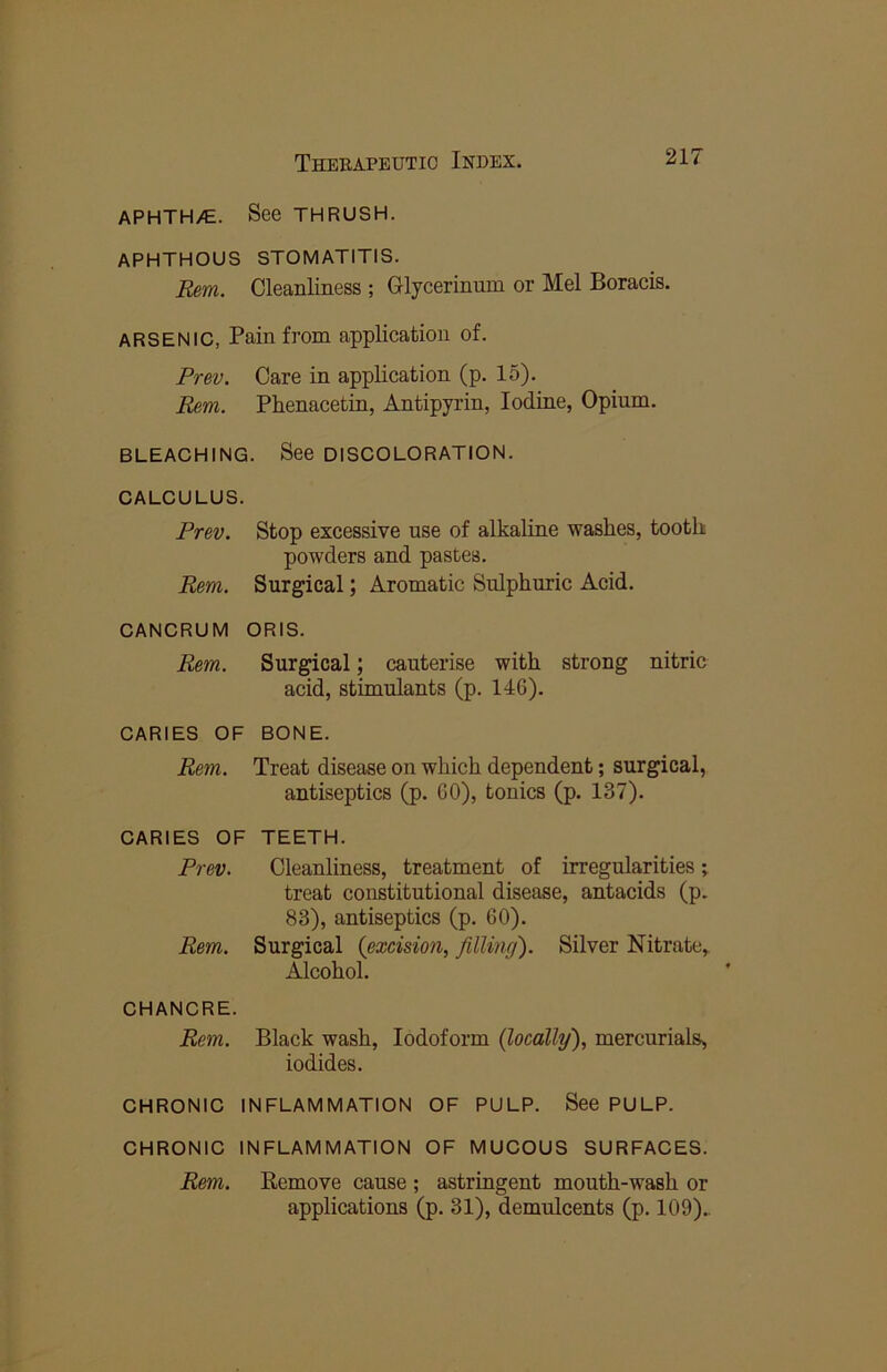 APHTH/E. See THRUSH. APHTHOUS STOMATITIS. Rem. Cleanliness ; Glycerinum or Mel Boracis. ARSENIC, Pain from application of. Prev. Care in application (p. 15). Rem. Phenacetin, Antipyrin, Iodine, Opium. BLEACHING. See DISCOLORATION. CALCULUS. Prev. Stop excessive use of alkaline washes, tooth powders and pastes. Rem. Surgical; Aromatic Sulphuric Acid. CANCRUM ORIS. Rem. Surgical; cauterise with strong nitric acid, stimulants (p. 146). CARIES OF BONE. Rem. Treat disease on which dependent; surgical, antiseptics (p. GO), tonics (p. 137). CARIES OF TEETH. Prev. Cleanliness, treatment of irregularities; treat constitutional disease, antacids (p. 83), antiseptics (p. 60). Rem. Surgical (excision, filling). Silver Nitrate,. Alcohol. CHANCRE. Rem. Black wash. Iodoform (locally), mercurials, iodides. CHRONIC INFLAMMATION OF PULP. See PULP. CHRONIC INFLAMMATION OF MUCOUS SURFACES. Rem. Remove cause ; astringent mouth-wash or applications (p. 31), demulcents (p. 109).