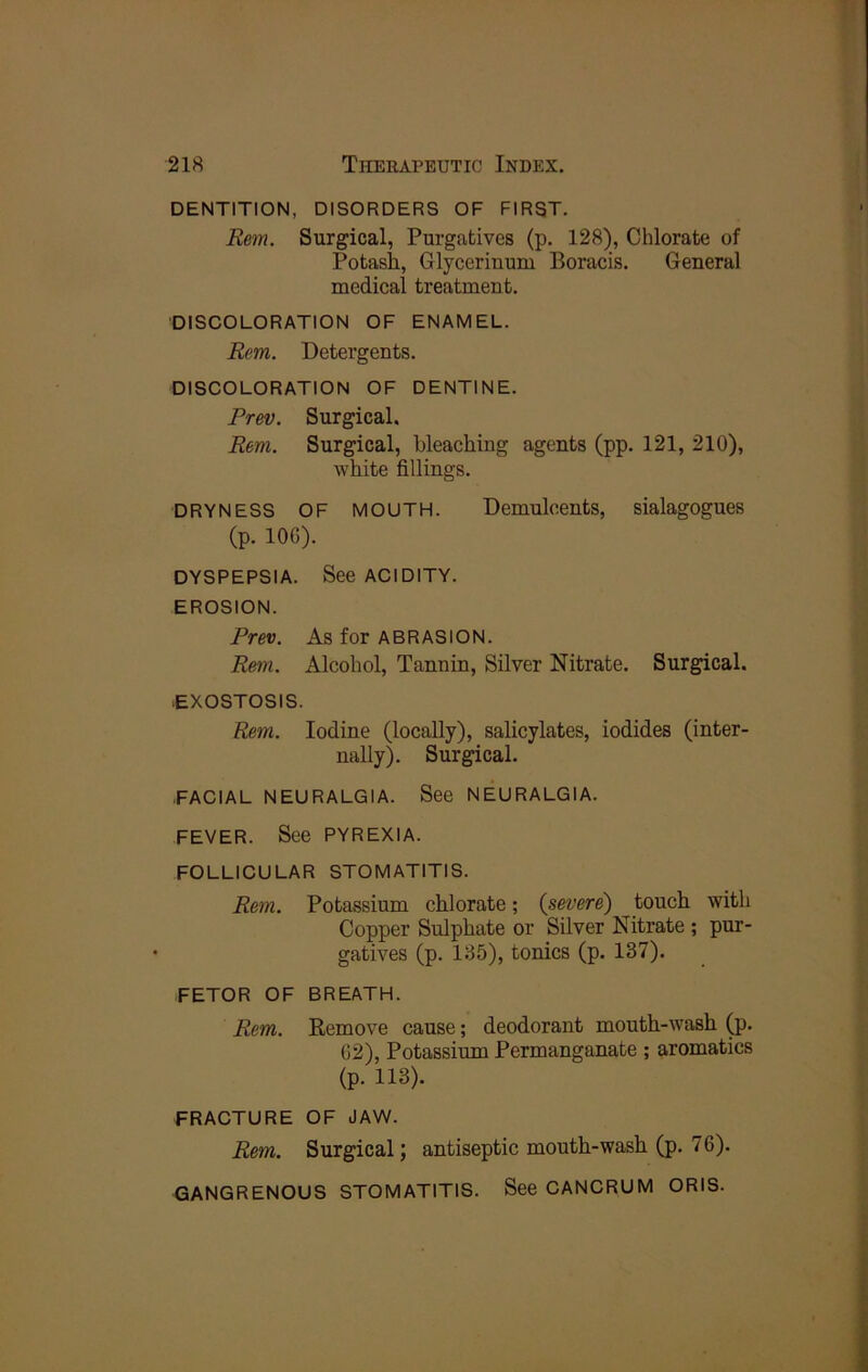 DENTITION, DISORDERS OF FIRST. Rem. Surgical, Purgatives (p. 128), Chlorate of Potash, Glycerinum Boracis. General medical treatment. DISCOLORATION OF ENAMEL. Rem. Detergents. DISCOLORATION OF DENTINE. Prev. Surgical. Rem. Surgical, bleaching agents (pp. 121, 210), white fillings. DRYNESS OF MOUTH. Demulcents, sialagogues (p. 106). DYSPEPSIA. See ACIDITY. EROSION. Prev. As for ABRASION. Rem. Alcohol, Tannin, Silver Nitrate. Surgical. exosTosis. Rem. Iodine (locally), salicylates, iodides (inter- nally). Surgical. .FACIAL NEURALGIA. See NEURALGIA. FEVER. See PYREXIA. FOLLICULAR STOMATITIS. Rem. Potassium chlorate; {severe) touch with Copper Sulphate or Silver Nitrate ; pur- gatives (p. 185), tonics (p. 137). FETOR OF BREATH. Rem. Remove cause; deodorant mouth-wash (p. 62), Potassium Permanganate ; aromatics (p. 118). FRACTURE OF JAW. Rem. Surgical; antiseptic mouth-wash (p. 76). GANGRENOUS STOMATITIS. See CANCRUM ORIS.