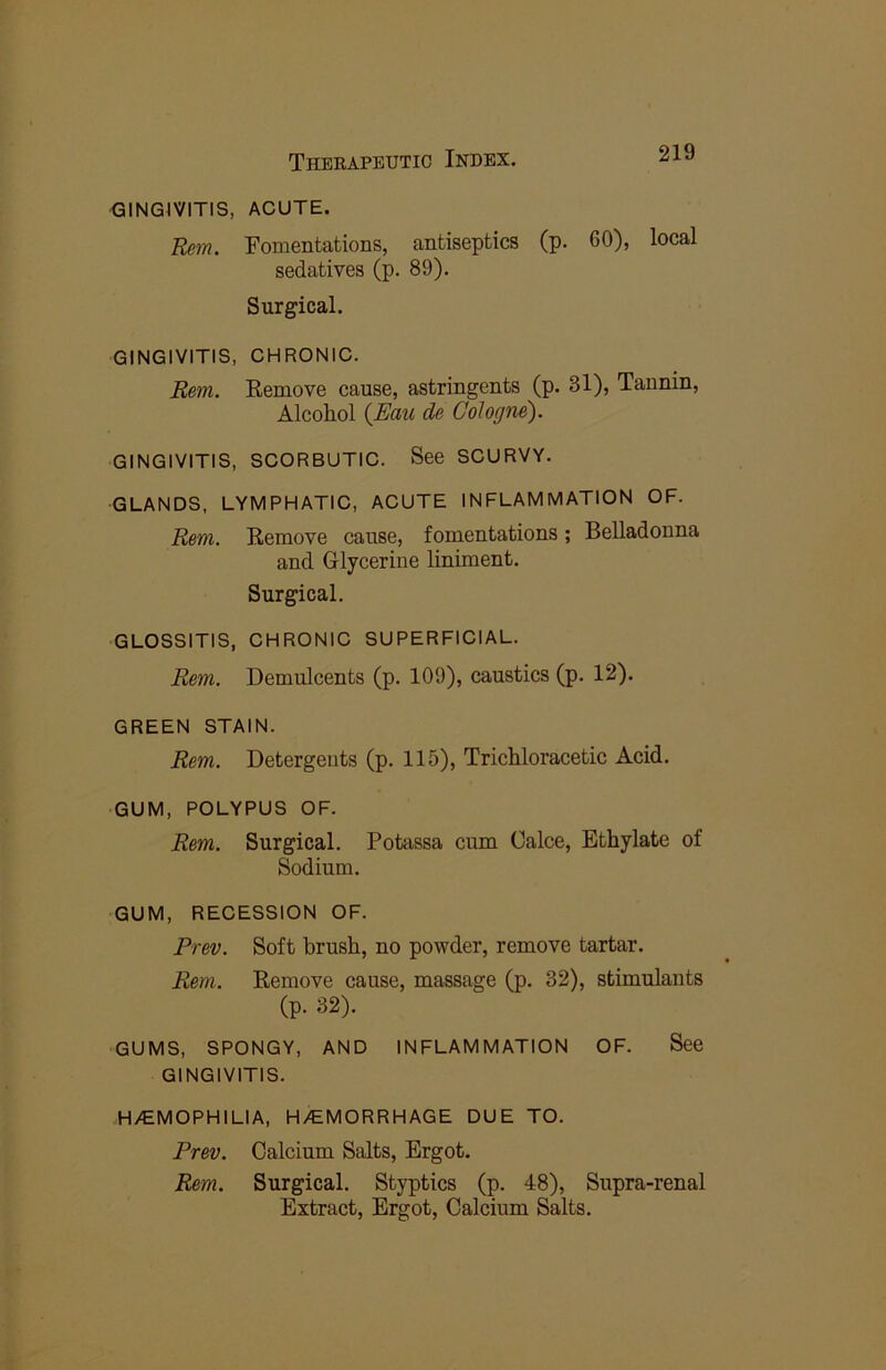 GINGIVITIS, ACUTE. Rem. Fomentations, antiseptics (p. 60), local sedatives (p. 89). Surgical. GINGIVITIS, CHRONIC. Rem. Remove cause, astringents (p. 31), Tannin, Alcohol {Eau de Cologne). GINGIVITIS, SCORBUTIC. See SCURVY. GLANDS, LYMPHATIC, ACUTE INFLAMMATION OF. Rem. Remove cause, fomentations; Belladonna and Glycerine liniment. Surgical. GLOSSITIS, CHRONIC SUPERFICIAL. Rem. Demulcents (p. 109), caustics (p. 12). GREEN STAIN. Rem. Detergents (p. 115), Trichloracetic Acid. GUM, POLYPUS OF. Rem. Surgical. Potassa cum Calce, Ethylate of Sodium. GUM, RECESSION OF. Prev. Soft brush, no powder, remove tartar. Rem. Remove cause, massage (p. 32), stimulants (p. 32). GUMS, SPONGY, AND INFLAMMATION OF. See GINGIVITIS. H/EMOPHILIA, H/EMORRHAGE DUE TO. Prev. Calcium Salts, Ergot. Rem. Surgical. Styptics (p. 48), Supra-renal Extract, Ergot, Calcium Salts.