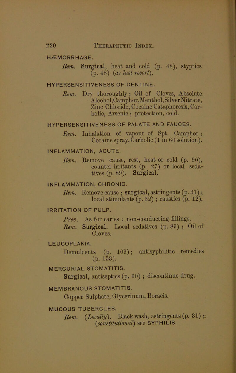 H/EMORRHAGE. Rem. Surgical, boat and cold (p. 48), sb3T)tics- (p. 48) {as last resort). HYPERSENSITIVENESS OF DENTINE. Rem. Dry thoroughly; Oil of Cloves, Absolute Alcohol,Camphor,Menthol, Silver N itrate. Zinc Chloride, Cocaine Cataphoresis, Car- bolic, Arsenic ; protection, cold. HYPERSENSITIVENESS OF PALATE AND FAUCES. Rem. Inhalation of vapour of Spt. Camphor; Cocaine spray. Carbolic (1 in 60 solution). INFLAMMATION, ACUTE. Rem. Remove cause, rest, heat or cold (p. 90), counter-irritants (p. 27) or local seda- tives (p. 89). Surgical. INFLAMMATION, CHRONIC. Rem. Remove cause ; surgical, astringents (p. 31) ; local stimulants (p. 32) ; caustics (p. 12). IRRITATION OF PULP. Prev. As for caries : non-conducting filhngs. Rem. Surgical. Local sedatives (p. 89) ; Oil of Cloves. LEUCOPLAKIA. Demulcents (p. 109); antisyphilitic remedies (p. 153). MERCURIAL STOMATITIS. Surgical, antiseptics (p. 60) ; discontinue drug. MEMBRANOUS STOMATITIS. Copper Sulphate, Olycerinum, Boracis. MUCOUS TUBERCLES. Rem. {Locally). Black wash, astringents (p. 31) {co7istitutioml) see syphilis.