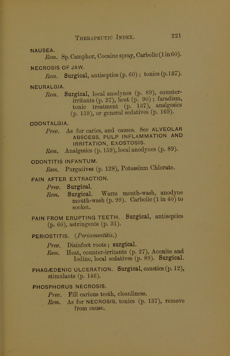 NAUSEA. Rem. Sp. Camphor, Cocaine spray, Carbolic (1 in60). NECROSIS OF JAW. Rem. Surgical, antiseptics (p. 60) ; tonics (p.l37). NEURALGIA. Rem. Surgical, local anodynes (p. 89), counter- irritants (p. 27), heat (p. 90) ; faradism, tonic treatment (p. 137), analgesics (p. 159), or general sedatives (p. 169). ODONTALGIA. Prev. As for caries, and causes. See ALVEOLAR ABSCESS, PULP INFLAMMATION AND IRRITATION, EXOSTOSIS. Rem. Analgesics (p. 159), local anodynes (p. 89). ODONTITIS INFANTUM. Rem. Purgatives (p. 128), Potassium Chlorate. PAIN AFTER EXTRACTION. Prev. Surgical. Rem. Surgical. Warm mouth-wash, anodyne mouth-wash (p. 99). Carbolic (1 in 40) to socket. PAIN FROM ERUPTING TEETH. Surgical, antiseptics (p. 60), astringents (p. 31). P E RIO ST IT IS. {Per icementitis.) Prev. Disinfect roots; surgical. Rem. Heat, counter-irritants (p. 27), Aconite and Iodine, local sedatives (p. 89). Surgical. PHAG/GDENIC ULCERATION. Surgical,caustics(p. 12), stimulants (p. 146). PHOSPHORUS NECROSIS. Prev. Pill carious teeth, cleanliness, Rem. As for NECROSIS, tonics (p. 137), remove from cause.
