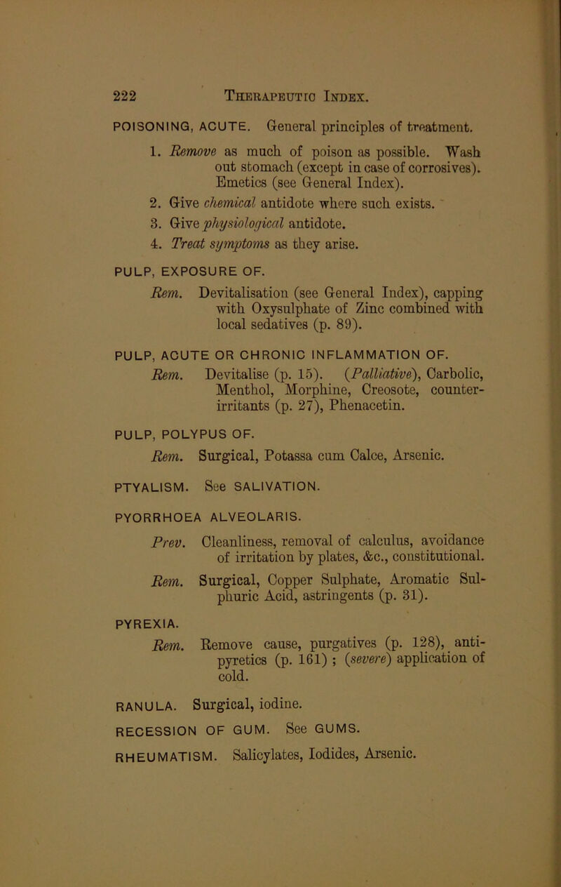 POISONING, ACUTE. General principles of treatraent. 1. Remove as mucli of poison as possible. Wash out stomach (except in case of corrosives). Emetics (see General Index). 2. Give chemical antidote where such exists. 3. Give physiological antidote. 4. Treat symptoms as they arise. PULP, EXPOSURE OF. Rem. Devitalisation (see General Index), capping with Oxysulphate of Zinc combined with local sedatives (p. 89). PULP, ACUTE OR CHRONIC INFLAMMATION OF. Rem. Devitalise (p. 15). {Palliative), Carbolic, Menthol, Morphine, Creosote, counter- irritants (p. 27), Phenacetin. PULP, POLYPUS OF. Rem. Surgical, Potassa cum Calce, Arsenic. PTYALISM. See SALIVATION. PYORRHOEA ALVEOLARIS. Prev. Cleanliness, removal of calculus, avoidance of irritation by plates, &c., constitutional. Rem. Surgical, Copper Sulphate, Aromatic Sul- phuric Acid, astringents (p. 31). PYREXIA. Rem. Remove cause, purgatives (p. 128), anti- pyretics (p. 161) ; {severe) application of cold. RANULA. Surgical, iodine. RECESSION OF GUM. See GUMS. RHEUMATISM. Salicylates, Iodides, Arsenic.