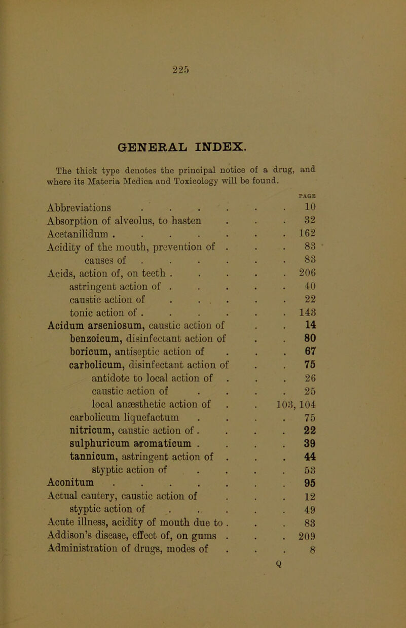 GENERAL INDEX. The thick type denotes the principal notice of a drug, and where its Materia Medica and Toxicology will be found. Abbreviations .... PAGE 10 Absorption of alveolus, to hasten 32 Acetanilidum ..... . 162 Acidity of the mouth, prevention of . 83 causes of . 83 Acids, action of, on teeth . . 206 astringent action of . 40 caustic action of . ... 22 tonic action of . . 143 Acidum arseniosum, caustic action of 14 benzoicum, disinfectant action of 80 boricum, antiseptic action of . 67 carbolicum, disinfectant action of 75 antidote to local action of 26 caustic action of 25 local anaesthetic action of 103,104 carbolicum liquefactum 75 nitricum, caustic action of. . 22 sulphuricum aromaticum . 39 tannicum, astringent action of . 44 styptic action of 53 Aconitum ..... 95 Actual cautery, caustic action of 12 styptic action of . . . 49 Acute illness, acidity of mouth due to . 83 Addison’s disease, effect of, on gums . . 209 Administration of drugs, modes of 8 Q