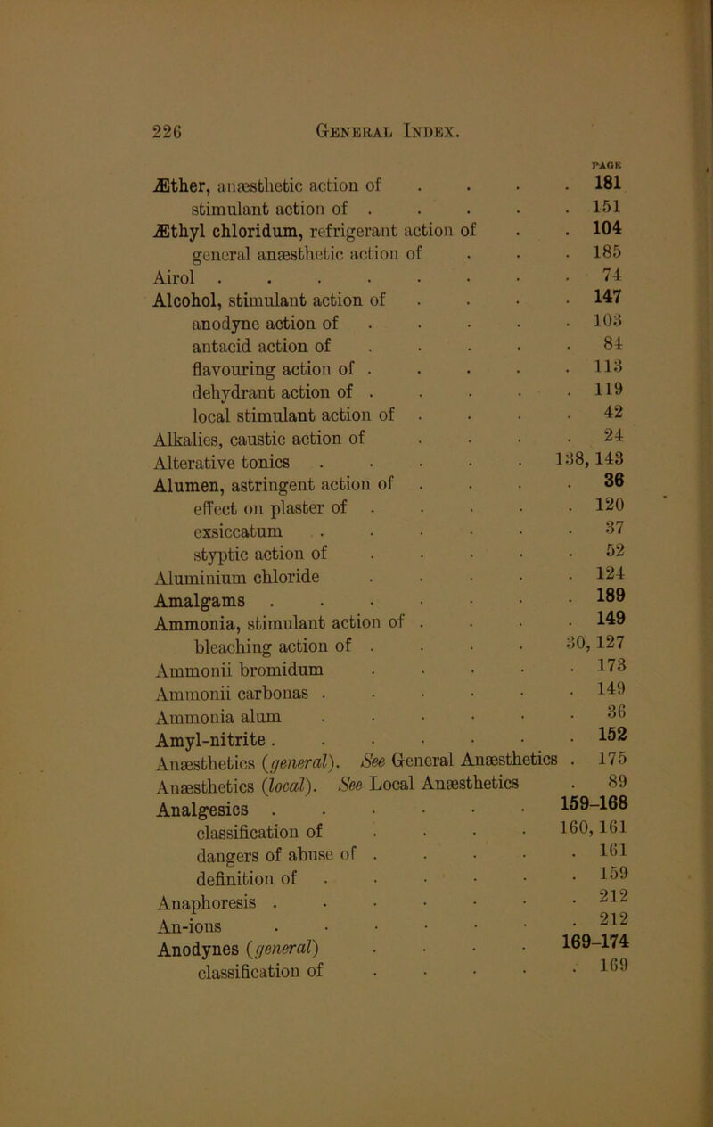Jlther, iinassblietic action of . . . TAOK . 181 stimulant action of . . 151 .ffithyl chloridum, refrigerant action of . 104 general anaesthetic action of . 185 Airol 74 Alcohol, stimulant action of . . • . 147 anodyne action of . . 106 antacid action of . • • • 84 flavouring action of . . 116 dehydrant action of . . 119 local stimulant action of . 42 Alkalies, caustic action of . . • 24 Alterative tonics ..... 168,143 Alumen, astringent action of . 36 effect on plaster of . . 120 exsiccatum ..... 37 styptic action of ... • 52 Aluminium chloride .... . 124 Amalgams ....•• . 189 Ammonia, stimulant action of . 149 bleaching action of . 60,127 Ammonii bromidum .... . 173 Ammonii carbonas ..... . 149 Ammonia alum ..... 36 Amyl-nitrite 152 Angesthetics (general). See General Anaesthetics . 175 Anaesthetics (local). See Local Anaesthetics 89 Analgesics ...... 159-168 classification of .... 160,161 dangers of abuse of . . 161 definition of . . • • • 159 Anaphoresis ....•• . 212 An-ions ...••• . 212 Anodynes (general) .... 169-174 classification of .... . 169