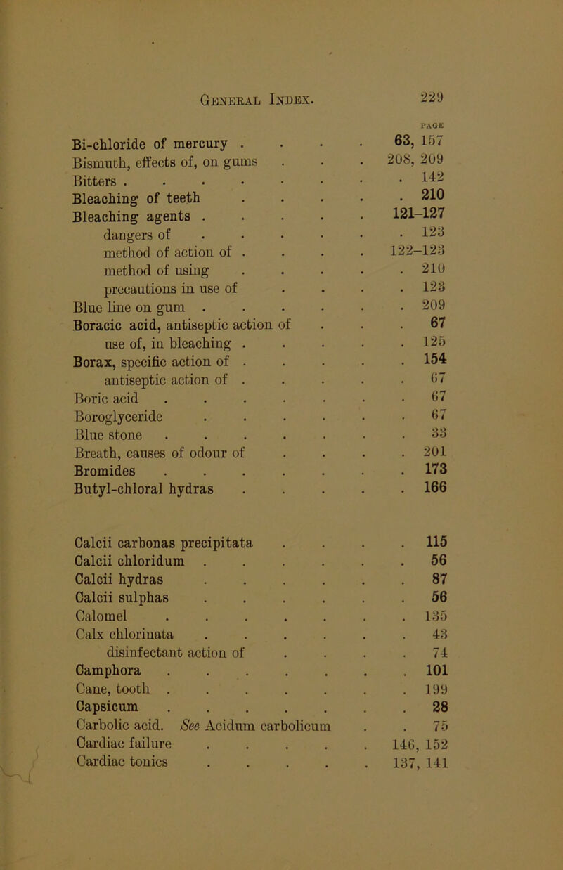 i»agk Bi-chloride of mercury .... 63, 157 Bismuth, effects of, on gums . . . 208, 209 Bitters Bleaching of teeth ..... 210 Bleaching agents ..... 121-127 dangers of . . • ■ • • 128 method of action of . . . . 122-128 method of using . . . . .210 precautions in use of . . . .128 Blue line on gum ...... 209 Boracic acid, antiseptic action of . . .67 use of, in bleaching . . . . .125 Borax, specific action of . . . . • 154 antiseptic action of . . . . . (!7 Boric acid ....... 07 Boroglyceride . . . • • . (>7 Blue stone ....... 88 Breath, causes of odour of ... . 201 Bromides ....... 173 Butyl-chloral hydras ..... 166 Calcii carbonas precipitata . . . .115 Calcii chloridum ...... 56 Calcii hydras ...... 87 Calcii sulphas ...... 56 Calomel ....... 185 Calx chloriuata ...... 48 disinfectant action of . . . .74 Camphora ....... 101 Cane, tooth ....... 199 Capsicum ....... 28 Carbolic acid. See Acidum carbolicum . . 75 Cardiac failure ..... 146, 152 Cardiac tonics ..... 137, 141