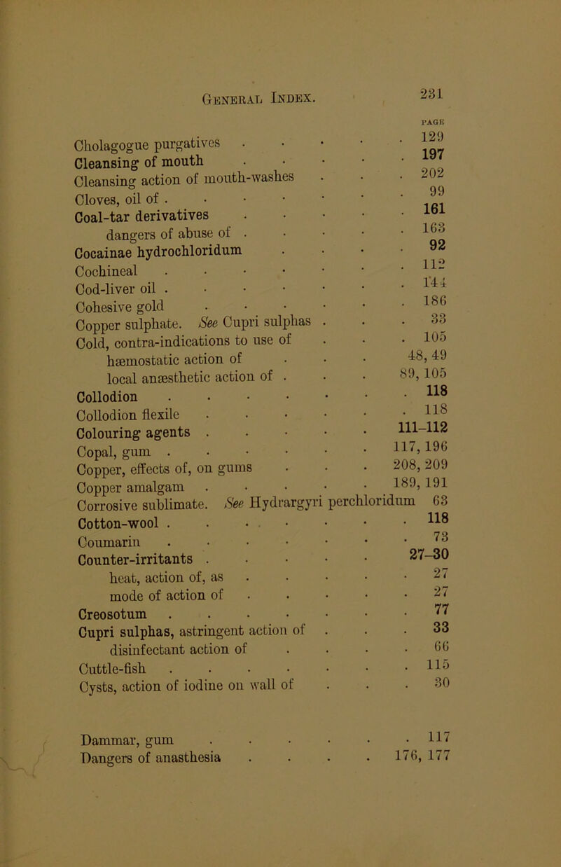 PAGE Cholagogue purgatives . Cleansing of mouth Cleansing action of mouth-washes Cloves, oil of . Coal-tar derivatives dangers of abuse of . Cocainae hydrochloridum Cochineal . • • • Cod-liver oil . Cohesive gold Copper sulphate. See Cupri sulphas Cold, contra-indications to use of haemostatic action of local anaesthetic action of . . 12<) . 197 . 202 99 . 161 . 163 92 . 112 . rii . 186 33 . 105 48, 49 89, 105 Collodion . . . • Collodion flexile Colouring agents . Copal, gum . . . • Copper, effects of, on gums Copper amalgam • • • . Corrosive sublimate. See Hydrargyri Cotton-wool . . . • Coumariu . . . • Counter-irritants . heat, action of, as mode of action of Creosotum .... Cupri sulphas, astringent action of disinfectant action of Cuttle-fish .... Cysts, action of iodine on wall of . 118 . 118 111-112 117,196 208,209 189, 191 perchloridum 63 118 73 27-30 27 27 77 33 66 115 Dammar, gum Dangers of anasthesia . 117 176, 177