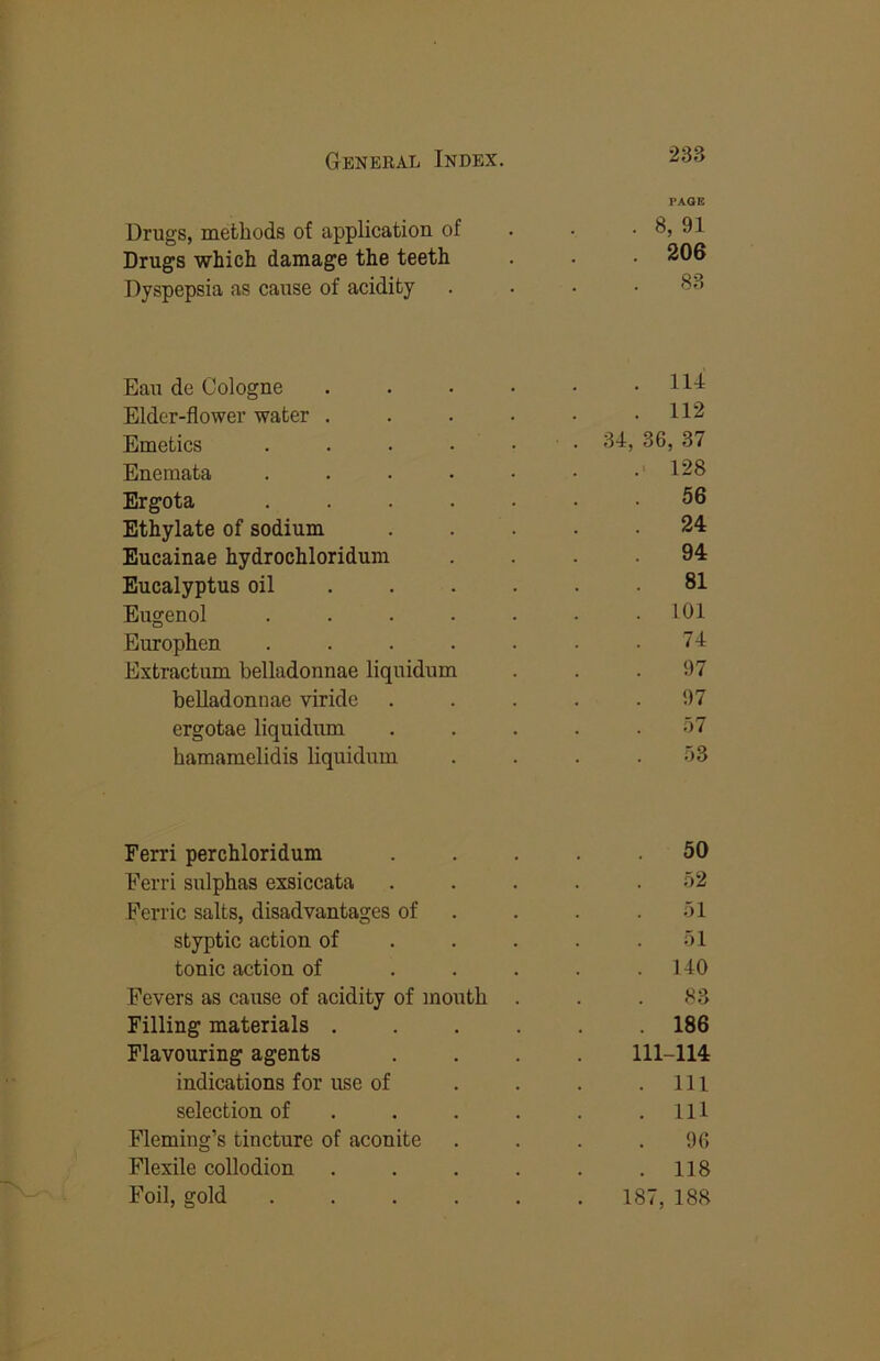 PAGE Drugs, methods of application of . • . 8, 91 Drugs which damage the teeth . . 206 Dyspepsia as cause of acidity . . • .83 Eau de Cologne . . . • • .114 Elder-flower water . . . ■ • .112 Emetics . . • • • • 'I'i) ^6, 37 Enemata . . . • • • • 128 Ergota ....... 56 Ethylate of sodium ..... 24 Eucainae hydrochloridum .... 94 Eucalyptus oil ...... 81 Eugenol ....... 101 Europhen ....... 74 Extractum belladonnae liquidum . . . 97 belladonnae viridc ..... 97 ergotae liquidum . . . . . .')7 hamamelidis liquidum . . . . .o3 Ferri perchloridum ..... 50 Ferri sulphas exsiccata ..... .52 Ferric salts, disadvantages of . . . .51 styptic action of . . . . .51 tonic action of . . . . .140 Fevers as cause of acidity of mouth . . .83 Filling materials ...... 186 Flavouring agents .... 111-114 indications for use of . . . .Ill selection of . . . . . .Ill Fleming’s tincture of aconite . . . .96 Flexile collodion . . . . . .118 Foil, gold 187, 188