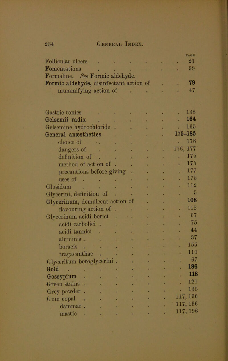 PAOK Follicular ulcers . . . . . .21 Fomentations . . . . . .99 Formaline. See Formic aldehyde. Formic aldehyde, disinfectant action of . .79 mummifying action of . . . .47 Gastric tonics . . . . . .138 Gelsemii radix ...... 164 Gelsemine hydrochloride . . . . .165 General anaesthetics .... 175-185 choice of •. . . . • .178 dangers of ..... 176,177 definition of . . . . • .175 method of action of . . . . .175 precautions before giving . . . .177 uses of . . . • • • • 17d Glusidum . . • • • • .112 Glycerini, definition of . . . • .5 Glycerinum, demulcent action of . . • 108 flavouring action of . . . • .112 Glycerinum acidi borici ..... 67 acidi carbolici . . . • • .75 acidi tannici aluininis boracis . . . • • ■ .155 tragacanthae . . . • • .110 Glyceritum boroglycerini 67 Gold Gossypium Green stains . . • • • • . Grey powder ^ Gum copal ....•• H<,106 dammar . . . • • .117,196 mastic . . • • • .117, 196