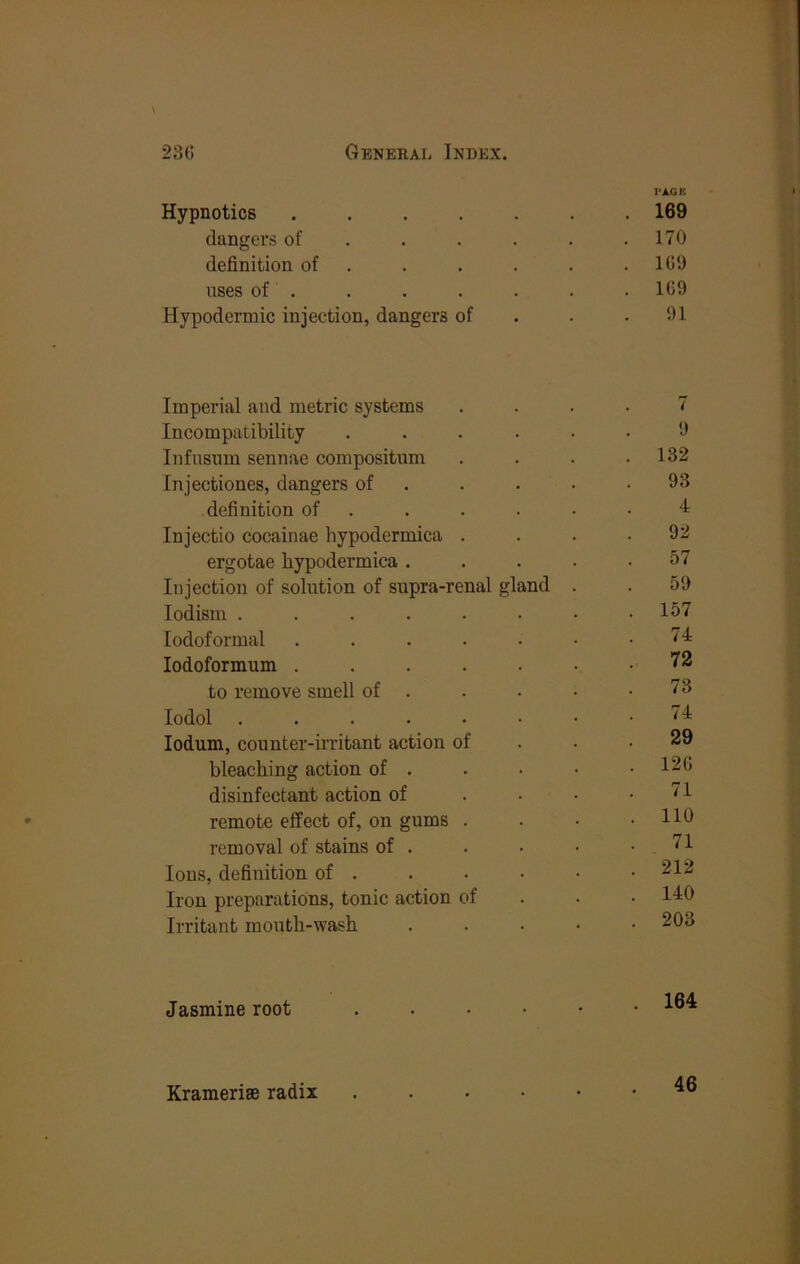 PA.GK Hypnotics ....... 169 dangers of . . . . . .170 definition of . . . . . .101) uses of . . . . . . • 109 Hypodermic injection, dangers of . . .1)1 Imperial and metric systems 7 Incompatibility ..... 9 Infusum sennae compositnm . 132 Injectiones, dangers of . 93 definition of . 4 Injectio cocainae hypodermica . 92 ergotae bypodermica .... 57 Injection of solution of supra-renal gland . 59 lodism ....... . 157 lodoformal ...... 74 lodoformum ...... 72 to remove smell of . 73 lodol 74 lodum, counter-irritant action of 29 bleaching action of . . 120 disinfectant action of . . . 71 remote effect of, on gums . . 110 removal of stains of . 71 Ions, definition of . . 212 Iron preparations, tonic action of . 140 Irritant month-wash .... . 203 Jasmine root ..... . 164 Kramerise radix 46