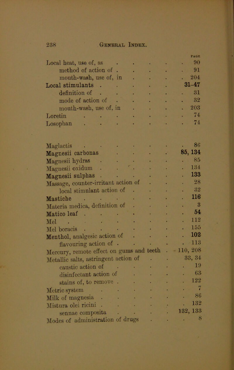 Local heat, use of, as rAOE 90 method of action of . 91 mouth-wash, use of, in . 204 Local stimulants . 31-47 definition of . 31 mode of action of 32 mouth-wash, use of, in . 203 Loretin .... 74 Losophan .... . 74 Maglactis .... 86 Magnesii carbonas 85, 134 Magnesii hydras 85 Magnesii oxidum . . ^ . . 134 Magnesii sulphas . . 133 Massage, counter-irritant action of 28 local stimulant action of 32 Mastiche . . . • . 116 Materia medica, definition of 3 Matico leaf . . . • . 54 Mel . 112 Mel boracis . . . • . 156 Menthol, analgesic action of . 102 flavouring action of . . 113 Mercury, remote effect on gums and teeth . 110, 208 Metallic salts, astringent action of 33, 34 caustic action of 19 disinfectant action of 63 stains of, to remove . . 122 Metric system 7 Milk of magnesia . 86 ]\Iistura olei ricini . . 132 sennae composite 132, 133 Modes of administration of drugs 8