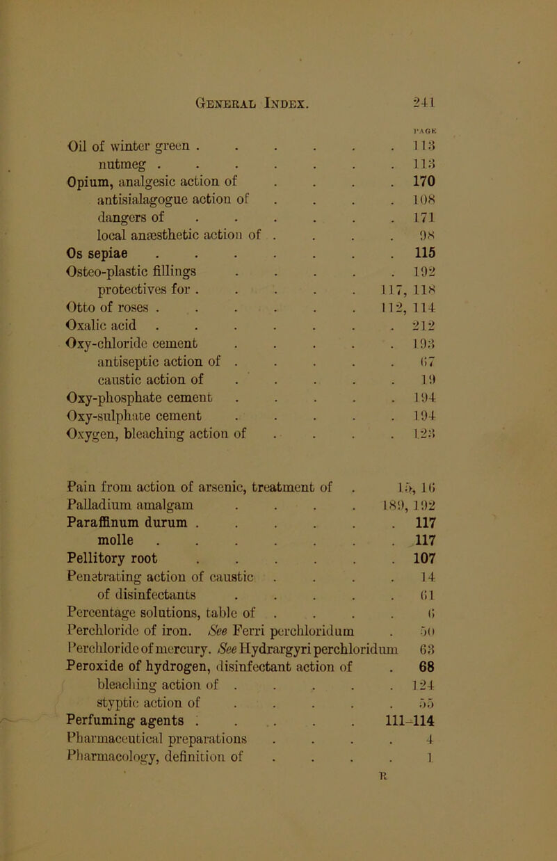 Oil of winter green . 1*AGK . 118 nutmeg .... . 118 Opium, analgesic action of . 170 antisialagogue action of . lOH dangers of . . . . 171 local anmsthetic action of . !)S Os sepiae .... 115 Osteo-plastic fillings . 102 protectives for . 117, lis Otto of roses . . . . 112, 114 Oxalic acid .... . 212 Oxy-chloridc cement . 108 antiseptic action of . 67 caustic action of . . 1!> Oxy-pliosphate cement . 104 Oxy-sulpli!ite cement . 104 Oxygen, blciicliing action of . 128 Pain from action of arsenic, treatment of 1;>, 16 Palladium amalgam 180, 102 Paraffinum durum . . 117 molle .... 117 Pellitory root . 107 Penetrating action of caustic 14 of disinfectants 61 Percentage solutions, table of . 6 Percldoride of iron. See Ferri perchloridum OU I’ercldoride of mercury. /See Hydrargyri perchloridum 68 Peroxide of hydrogen, disinfectant action of 68 bleaching action of . . 124 styptic action of . . o,j Perfuming agents . . . 111-114 Pharmaceutical preparations . 4 Pharmacology, definition of . 1. R