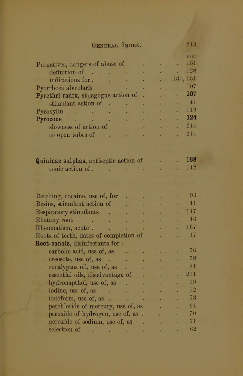 Purgatives, dangers of abuse of PAGK . Mil definition of . . 128 indieations for. 1;-}(), U] Pyon'hoea alveolaris . 107 Pyrethri radix, sialagogue aetion of . 107 stimulant action of . 41 Pyroxylin . . . • • . 11'.) Pyrozone ..... 124 slowness of action of . 214 to open tubes of . . • . 214 Quininae sulphas, antiseptic action of . 168 tonic action of. . 142 Retelling, cocaine, use of, for •J;l Resins, stimulant action of 41 Respiratory stimulants . 147 Rhatany root .... 4C. Rheiunatism, acute .... . 107 Roots of teeth, dates of completion of Root-canals, disinfectants for: 17 carbolic acid, use of, as 70 creosote, use of, as . 78 eucalyptus oil, use of, as 81 essential oils, disadvantage of . 211 hydronaptbol, use of, as 79 iodine, use of, as . . . 72 iodoform, use of, as . 7:4 perchloride of mercury, use of, as 04 peroxide of hydrogen, use of, as . 70 peroxide of sodium, use of, as 71 selection of ... . 02