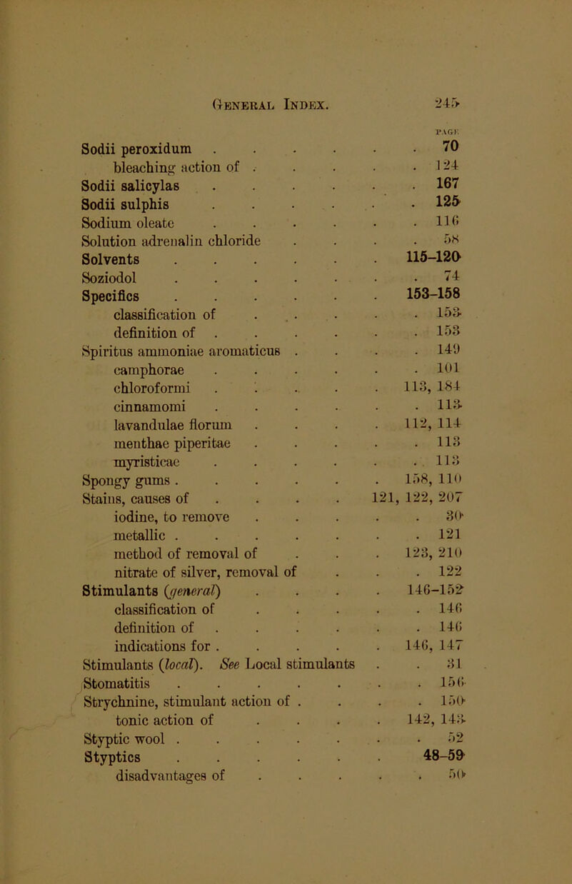 P.VGK Sodii peroxidum 70 bleaching action of . . 124 Sodii salicylas . 167 Sodii sulphis . 12& Sodium oleatc . 110 Solution adrenalin chloride . . Solvents .... 115-120 Soziodol .... . 74 Specifics .... 153-158 classification of . 15S definition of . . 153 Spiritus aminoniae aromaticus . . 14‘J camphorae . 101 chloroform! 113, 184 cinnamomi . 113. lavandulae flormn 112, 114 menthae piperitae . 113 myristicac . 113 Spongy gums .... 158, 110 Stains, causes of . . . 121, 122, 207 iodine, to remove 30> metallic .... . 121 method of removal of 123, 210 nitrate of silver, removal of . 122 Stimulants {general) 146-15^ classification of . 140 definition of . . 140 indications for . 140, 147 Stimulants (local). See Local stimulants 31 Stomatitis .... . 150- Strychnine, stimulant action of . . 150 tonic action of 142, 143. Styptic wool .... 52 Styptics .... 48-50 disadvantages of 50