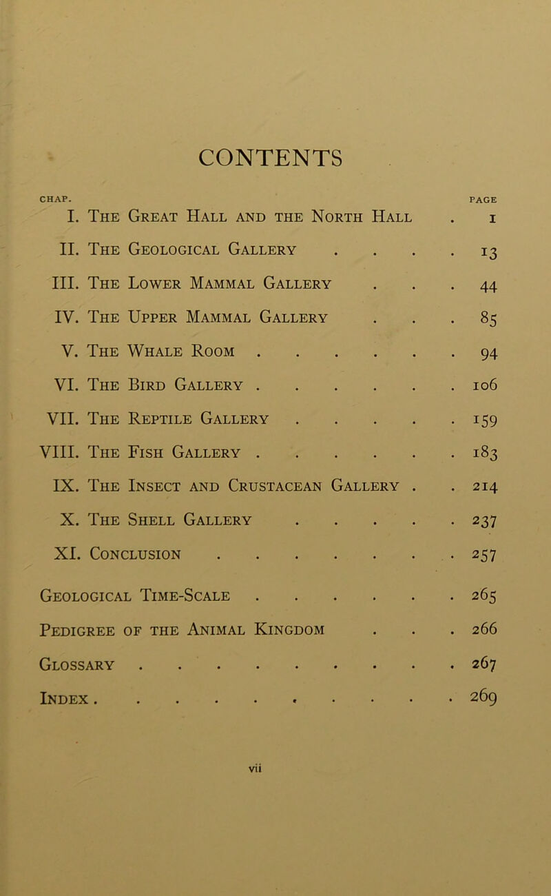 CONTENTS CHAP. PAGE I. The Great Hall and the North Hall . i II. The Geological Gallery .... 13 III. The Lower Mammal Gallery ... 44 IV. The Upper Mammal Gallery ... 85 V. The Whale Room 94 VI. The Bird Gallery 106 VII. The Reptile Gallery 159 VIII. The Fish Gallery 183 IX. The Insect and Crustacean Gallery . .214 X. The Shell Gallery 237 XI. Conclusion 257 Geological Time-Scale 265 Pedigree of the Animal Kingdom . . . 266 Glossary 267 . 269 Index .