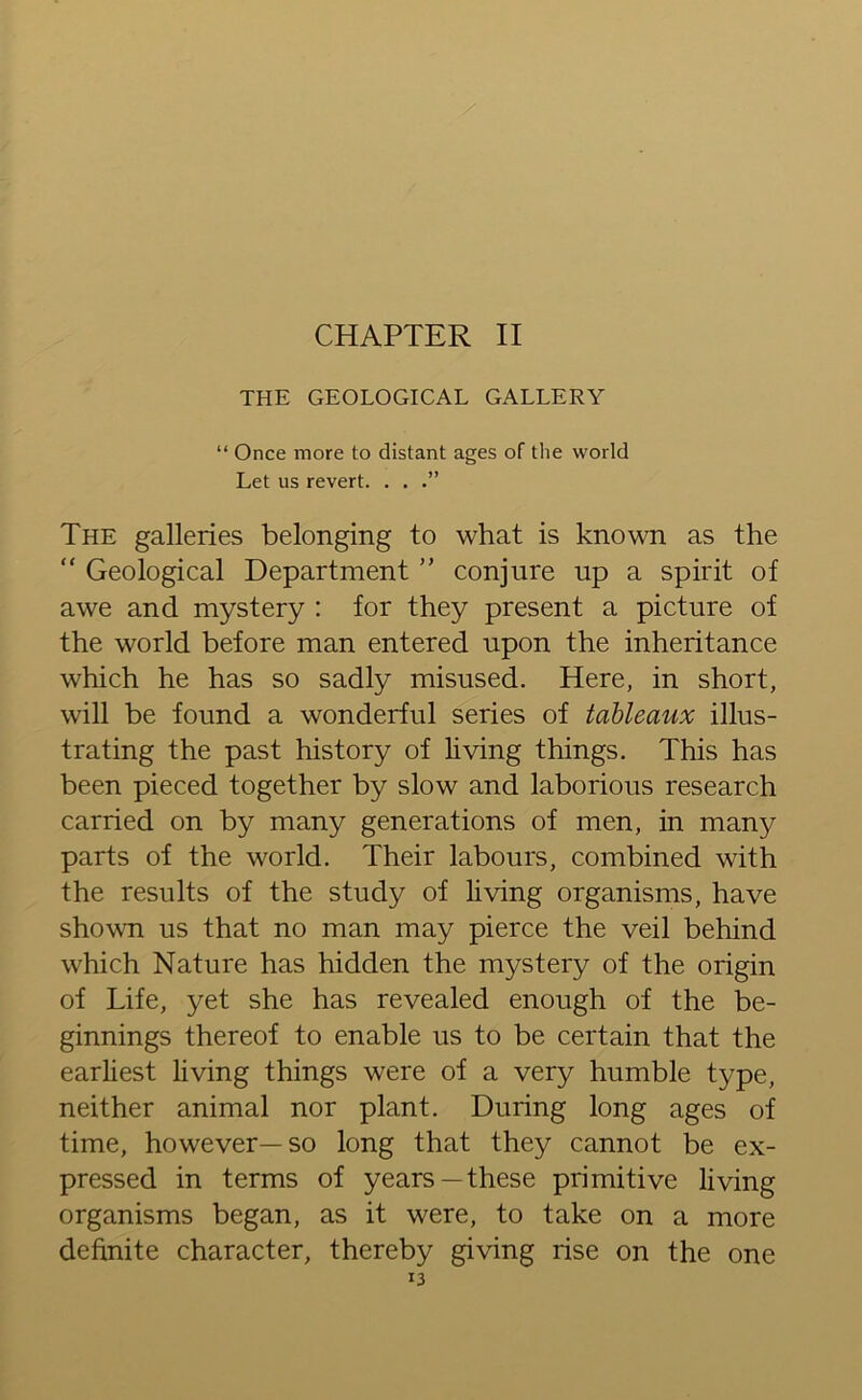 / CHAPTER II THE GEOLOGICAL GALLERY “ Once more to distant ages of the world Let us revert. . . The galleries belonging to what is known as the “ Geological Department ” conjure up a spirit of awe and mystery : for they present a picture of the world before man entered upon the inheritance which he has so sadly misused. Here, in short, will be found a wonderful series of tableaux illus- trating the past history of living things. This has been pieced together by slow and laborious research carried on by many generations of men, in many parts of the world. Their labours, combined with the results of the study of living organisms, have shown us that no man may pierce the veil behind which Nature has hidden the mystery of the origin of Life, yet she has revealed enough of the be- ginnings thereof to enable us to be certain that the earliest living things were of a very humble type, neither animal nor plant. During long ages of time, however—so long that they cannot be ex- pressed in terms of years—these primitive living organisms began, as it were, to take on a more definite character, thereby giving rise on the one