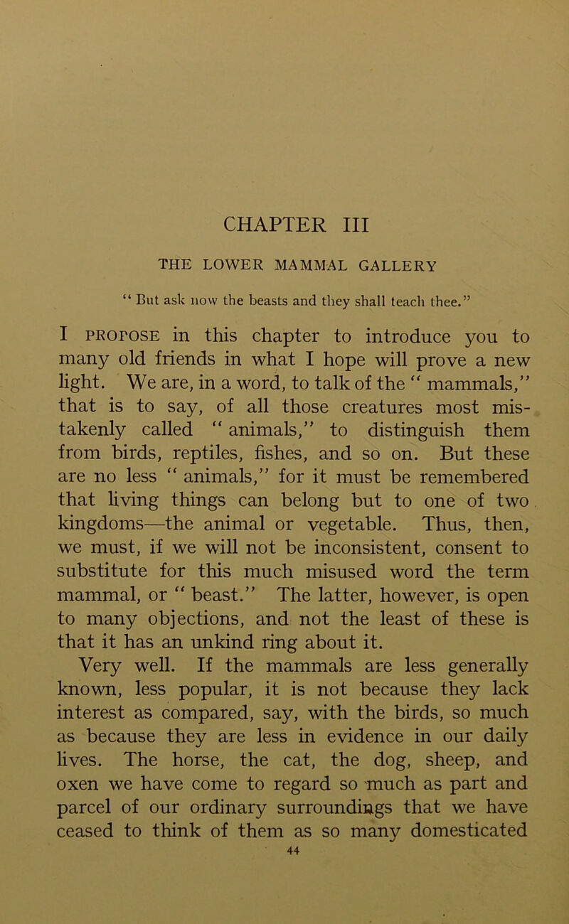 CHAPTER III THE LOWER MAMMAL GALLERY “ But ask liovv the beasts and they shall teach thee.” I profose in this chapter to introduce you to many old friends in what I hope will prove a new light. We are, in a word, to talk of the “ mammals,” that is to say, of all those creatures most mis- takenly called “ animals,” to distinguish them from birds, reptiles, fishes, and so on. But these are no less “ animals,” for it must be remembered that living things can belong but to one of two kingdoms—the animal or vegetable. Thus, then, we must, if we will not be inconsistent, consent to substitute for this much misused word the term mammal, or “ beast.” The latter, however, is open to many objections, and not the least of these is that it has an unkind ring about it. Very well. If the mammals are less generally known, less popular, it is not because they lack interest as compared, say, with the birds, so much as because they are less in evidence in our daily lives. The horse, the cat, the dog, sheep, and oxen we have come to regard so much as part and parcel of our ordinary surroundings that we have ceased to think of them as so many domesticated