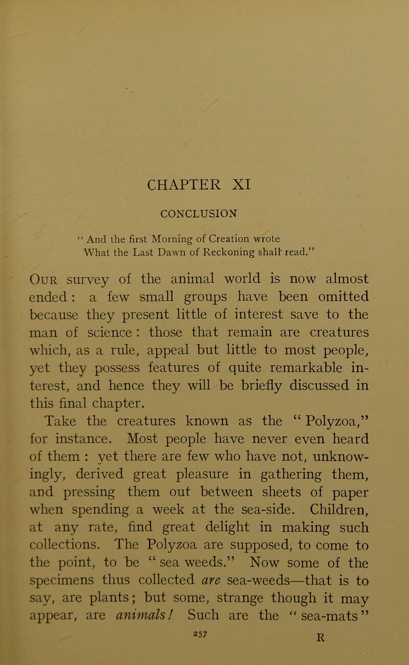 CHAPTER XI CONCLUSION “ And the first Morning of Creation wrote What the Last Dawn of Reckoning shalf read.” Our survey of the animal world is now almost ended: a few small groups have been omitted because they present little of interest save to the man of science : those that remain are creatures which, as a rule, appeal but little to most people, yet they possess features of quite remarkable in- terest, and hence they will be briefly discussed in this final chapter. Take the creatures known as the “ Polyzoa,” for instance. Most people have never even heard of them : yet there are few who have not, unknow- ingly, derived great pleasure in gathering them, and pressing them out between sheets of paper when spending a week at the sea-side. Children, at any rate, find great delight in making such collections. The Polyzoa are supposed, to come to the point, to be “ sea weeds.” Now some of the specimens thus collected are sea-weeds—that is to sav, are plants; but some, strange though it may appear, are animals! Such are the “sea-mats” R