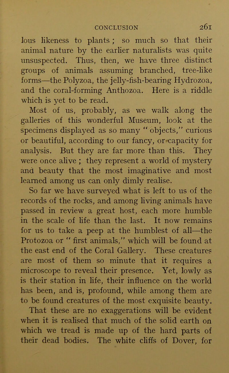 lous likeness to plants ; so much so that their animal nature by the earlier naturalists was quite unsuspected. Thus, then, we have three distinct groups of animals assuming branched, tree-like forms—the Polyzoa, the jelly-fish-bearing Hydrozoa, and the coral-forming Anthozoa. Here is a riddle which is yet to be read. Most of us, probably, as we walk along the galleries of this wonderful Museum, look at the specimens displayed as so many “ objects,” curious or beautiful, according to our fancy, or capacity for analysis. But they are far more than this. They were once alive ; they represent a world of mystery and beauty that the most imaginative and most learned among us can only dimly realise. So far we have surveyed what is left to us of the records of the rocks, and among living animals have passed in review a great host, each more humble in the scale of life than the last. It now remains for us to take a peep at the humblest of all—the Protozoa or “ first animals,” which will be found at the east end of the Coral Gallery. These creatures are most of them so minute that it requires a microscope to reveal their presence. Yet, lowly as is their station in life, their influence on the world has been, and is, profound, while among them are to be found creatures of the most exquisite beauty. That these are no exaggerations will be evident when it is realised that much of the solid earth on which we tread is made up of the hard parts of their dead bodies. The white cliffs of Dover, for