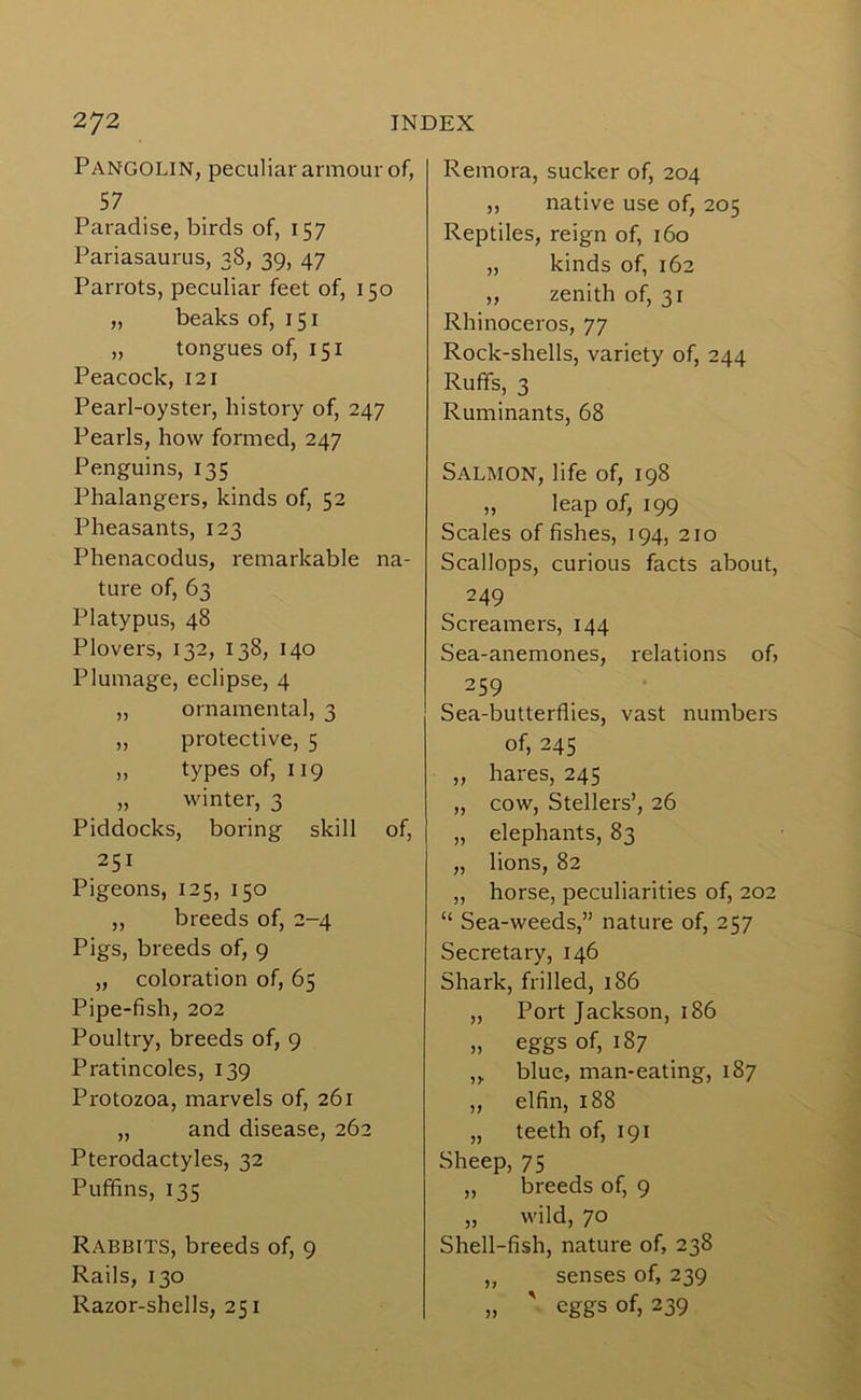 Pangolin, peculiar armour of, 57 Paradise, birds of, 157 Pariasaurus, 38, 39, 47 Parrots, peculiar feet of, 150 „ beaks of, 151 „ tongues of, 151 Peacock, 121 Pearl-oyster, history of, 247 Pearls, how formed, 247 Penguins, 135 Phalangers, kinds of, 52 Pheasants, 123 Phenacodus, remarkable na- ture of, 63 Platypus, 48 Plovers, 132, 138, 140 Plumage, eclipse, 4 „ ornamental, 3 ,, protective, 5 „ types of, 119 „ winter, 3 Piddocks, boring skill of, 251 Pigeons, 125, 150 ,, breeds of, 2-4 Pigs, breeds of, 9 „ coloration of, 65 Pipe-fish, 202 Poultry, breeds of, 9 Pratincoles, 139 Protozoa, marvels of, 261 „ and disease, 262 Pterodactyles, 32 Puffins, 135 Rabbits, breeds of, 9 Rails, 130 Razor-shells, 251 Remora, sucker of, 204 ,, native use of, 205 Reptiles, reign of, 160 „ kinds of, 162 ,, zenith of, 31 Rhinoceros, 77 Rock-shells, variety of, 244 Ruffs, 3 Ruminants, 68 Salmon, life of, 198 „ leap of, 199 Scales of fishes, 194, 210 Scallops, curious facts about, 249 Screamers, 144 Sea-anemones, relations of, 259 Sea-butterflies, vast numbers of, 245 „ hares, 245 „ cow, Stellers’, 26 „ elephants, 83 „ lions, 82 „ horse, peculiarities of, 202 “ Sea-weeds,” nature of, 257 Secretary, 146 Shark, frilled, 186 ,, Port Jackson, 186 „ eggs of, 187 ,, blue, man-eating, 187 „ elfin, 188 „ teeth of, 191 Sheep, 75 „ breeds of, 9 „ wild, 70 Shell-fish, nature of, 238 ,, senses of, 239 „ ' eggs of, 239