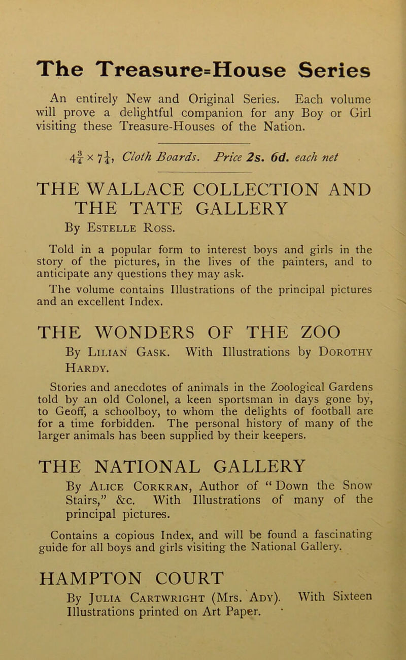 The Treasure=House Series An entirely New and Original Series. Each volume will prove a delightful companion for any Boy or Girl visiting these Treasure-Houses of the Nation. 4f x l\i Cloth Boards. Price 2s. 6d. each net THE WALLACE COLLECTION AND THE TATE GALLERY By Estelle Ross. Told in a popular form to interest boys and girls in the story of the pictures, in the lives of the painters, and to anticipate any questions they may ask. The volume contains Illustrations of the principal pictures and an excellent Index. THE WONDERS OF THE ZOO By Lilian Gask. With Illustrations by Dorothy Hardy. Stories and anecdotes of animals in the Zoological Gardens told by an old Colonel, a keen sportsman in days gone by, to Geoff, a schoolboy, to whom the delights of football are for a time forbidden. The personal history of many of the larger animals has been supplied by their keepers. THE NATIONAL GALLERY By Alice Corkran, Author of “ Down the Snow Stairs,” &c. With Illustrations of many of the principal pictures. Contains a copious Index, and will be found a fascinating guide for all boys and girls visiting the National Gallery. HAMPTON COURT By Julia Cartwright (Mrs. Ady). With Sixteen Illustrations printed on Art Paper.