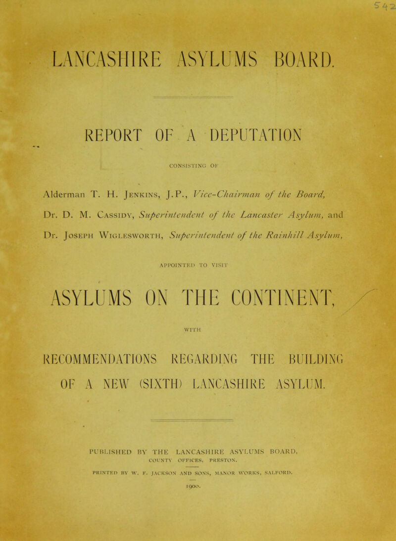 LANCASHIRE ASYLUMS BOARD. REPORT OF A DEPUTATION CONSISTING OF Alderman T. H. J ENKiNS, J.P., Vice-Chairman of the Board, Dr. D. M. Cassidy, Superintendent of the Lancaster Asylum, and Dr. Joseph Wiglesworth, Superintendent of the Rainhill Asylum, .^PPOINTEO TO VIST!' ASYLUMS ON THE CONTINENT, WITH COMMENDATIONS REGARDING THE BUIEDING OF A NEW (SIXTH) I.ANCASHIRE ASYIJJiM. PUBLISHED BY THE LANCASHIRE ASYLUMS BOARD, COINTV OFFICES, PRESTON. PRINTED BY W. F. J.VCKSON .AND SONS, .M.ANOR WORKS, S.ALFORD. 1900.