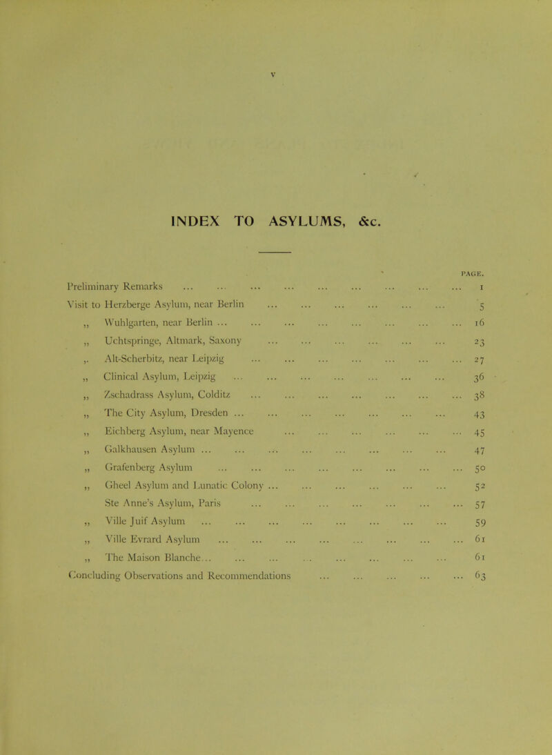 INDEX TO ASYLUMS, &c. I’reliminary Remarks Visit to Herzberge Asylum, near Berlin ,, Wuhlgarten, near Berlin ... ,, Uchtspringe, Altmark, Saxony ,. Alt-Scherbitz, near Leipzig ,, Clinical Asylum, Leipzig „ Zschadrass Asylum, Colditz „ The City Asylum, Dresden ... „ Eichberg Asylum, near Mayence „ Galkhausen Asylum ... „ Grafenberg Asylum „ Gheel Asylum and I .unatic Colony ... Ste Anne’s Asylum, Paris ,, Ville Juif A.sylum „ Ville Evrard Asylum ,, The Maison Blanche... (.Concluding Observations and Recommendations PAGE. I 5 , r6 23 • 27 36 ■ 38 43 ■ 45 47 • 50 52 • 57 59 . 61 61 • 63