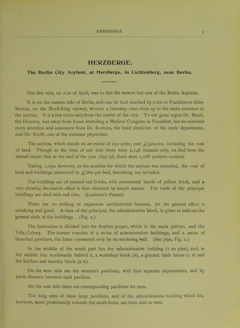 HERZBERGE. The Berlin City Asylum, at Herzberge, in Lichtenberg, near Berlin. Our first visit, on 21st of April, was to this the newest but one of the Berlin Asylums. It is on the eastern side of Berlin, and can be best reached by train to P'rankfurter-Allee Station, on the Nord-Ring railway, whence a tramway runs close up to the main entrance to the asylum. It is a few miles only from the centre of the city. To our great regret Dr. Moeli, the Director, was away from home attending a Medical Congress in Frankfort, but we received every attention and assistance from Dr. Kortum, the head physician of the male department, and Dr. KrefFt, one of the assistant physicians. The asylum, which stands on an estate of 250 acres, cost ;^3oo,ooo, including the cost of land. Though at the time of our visit there were 1,148 inmates only, we find from the annual report that at the end of the year 1897-98, there were 1,188 patients resident. Taking, 1,150, however, as the number for which the asylum was intended, the cost of land and buildings amounted to ;^26o per bed, furnishing not included. The buildings are of pressed red bricks, with ornamental bands of yellow brick, and a very pleasing decorative effect is thus obtained by simple means. The roofs of the principal buildings are tiled with red tiles. (Ludovici’s Patent). There are no striking or expensive architectural features, yet the general effect is satisfying and good. A view of the principal, the administrative block, is given to indicate the general style of the buildings. (Fig. 2.) The Institution is divided into the Asylum proper, which is the main portion, and the Villa Colony. The former consists of a series of administrative buildings, and a series of detached pavilions, the latter connected only by an enclosing wall. (See plan. Fig. i.) In the middle of the south part lies the administrative building (v on plan), and, in the middle line northwards behind it, a workshop block (h), a general bath house (c b) and the kitchen and laundry block (k w). On the west side are the women’s pavilions, with four separate departments, and 65 yards distance between each pavilion. On the east side there are corresponding pavilions for men. The long axes of these large pavilions, and of the administration building which lies, however, more prominently towards the south front, are from east to west.