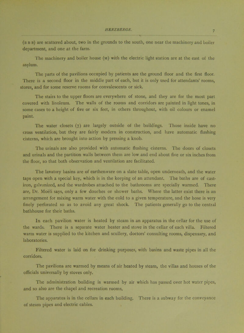(b b b) are scattered about, two in the grounds to the south, one near the machinery and boiler department, and one at the farm. 'I'he machinery and boiler house (m) with the electric light station are at the east of the asylum. The parts of the pavilions occupied by patients are the ground floor and the first floor. There is a second floor in the middle part of each, but it is only used for attendants’ rooms, stores, and for some reserve rooms for convalescents or sick. The stairs to the upper floors are everywhere of stone, and they are for the most part covered with linoleum. The walls of the rooms and corridors are painted in light tones, in some cases to a height of five or six feet, in others throughout, with oil colours or enamel paint. The water closets (7) are largely outside of the buildings. Those inside have no cross ventilation, but they are fairly modern in construction, and have automatic flushing cisterns, which are brought into action by pressing a knob. The urinals are also provided with automatic flushing cisterns. The doors of closets and urinals and the partition walls between them are low and end about five or six inches from the floor, so that both observation and ventilation are facilitated. The lavatory basins are of earthenware on a slate table, open underneath, and the water taps open with a special key, which is in the keeping of an attendant. The baths are of cast- iron, galvanized, and the wardrobes attached to the bathrooms are specially warmed. There are. Dr. Moeli says, only a few douches or shower baths. Where the latter exist there is an arrangement for mixing warm water with the cold to a given temperature, and the hose is very finely perforated so as to avoid any great shock. The patients generally go to the central bathhouse for their baths. In each pavilion water is heated by steam in an apparatus in the cellar for the use of the wards. There is a separate water heater and stove in the cellar of each villa. Filtered warm water is supplied to the kitchen and scullery, doctors’ consulting rooms, dispensary, and laboratories. Filtered water is laid on for drinking purposes, with basins and waste pipes in all the corridors. The pavilions are warmed by means of air heated by steam, the villas and houses of the officials universally by stoves only. The administration building is warmed by air which has passed over hot water pipes, and so also are the chapel and recreation rooms. The apparatus is in the cellars in each building. There is a subway for the conveyance of steam pipes and electric cables.