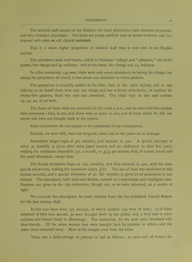 The medical staff consists of the director, two head physicians, eight assistant physicians, and two voluntary physicians. The latter are young medical men or senior students, and cor- respond with what we call clinical assistants. This is a much higher proportion of medical staff than is met with in any English asylum. The attendants male and female, called in Germany “pfleger and “ pflegerin,” are of the former, five charge and 95 ordinary; and of the latter, five charge and 74 ordinary. In villas containing 149 men, there were only seven attendants including the charge, but taking the proportion all round, it was about one attendant to seven patients. The proportion is naturally smaller in the villas than in the main asylum, and in one villa for 50 we found there were only one charge and two ordinary attendants; in another for twenty-five patients, there was only one attendant. The villas vary in size and contain 25. 34, 40, or 50 beds. The doors of these villas are unlocked all day until 9 p.m., and we were told that escapes were numerous—thus, in one year there were as many as 200, and of these about 80 did not return and were not brought back to the asylum. Such occurrences do not appear to be considered of any consequence. Suicides, we were told, were not frequent, about one in two years on an average. Attendants’ wages begin at 30s. monthly, and increase to 50s. A special increase of other 3s, monthly is given after three years’ service, and an additional 2s. after five years, making the maximum obtainable 55s. a month, or ^^33 per annum, with, of course, board and the usual allowances, except beer. The female attendants begin at 22s. monthly, and they increase to 40s., with the same special allowances, making the maximum salary ^^27. The use of beer was abolished in this asylum recently, and a special allowance of 4s. 6d. monthly is given to all attendants in lieu thereof. The attendants, both male and female, seemed of a respectable and intelligent class. Pensions are given by the city authorities, though not, as we were informed, as a matter of right. We conclude this description by some extracts from the last published Annual Report for the year ending 1898. In this year there were 137 escapes, of which number 130 were of men; 15 of these returned of their own accord, 39 were brought back by the police, and 5 were sent to other asylums and thence back to Herzberge. The remainder, for the most part, remained with their friends. Of the seven women four were brought back by relatives or others, and the other three remained away. Most of the escapes were from the villas. There was a daily average of persons in bed as follows: 70 men and 28 women for