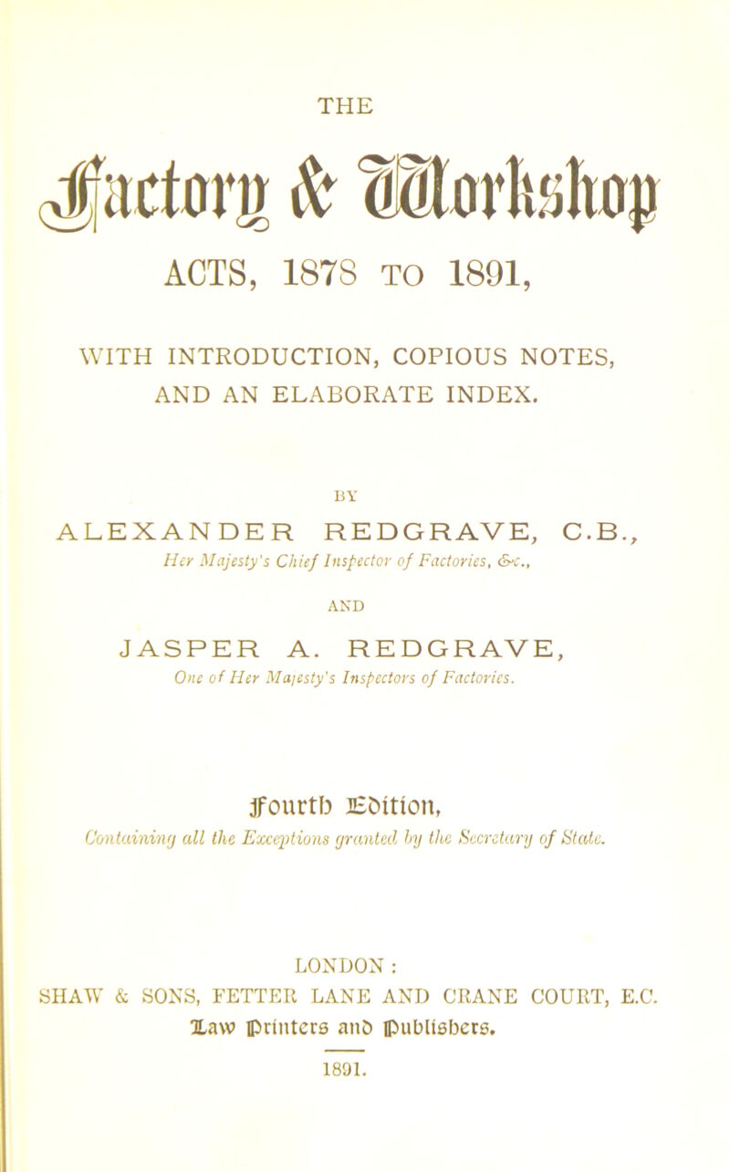 THE Jactonr A tEorteliaj) ACTS, 187S TO 1891, WITH INTRODUCTION, COPIOUS NOTES, AND AN ELABORATE INDEX. BY ALEXANDER REDGRAVE, C.B., Her Majesty's Chief Inspector of Factories, &c„ AND JASPER A. REDGRAVE, One of Her Majesty's Inspectors of Factories. jfourtb Etution, Containing all the Excerptions granted by the Secretary of State. LONDON: SHAW & SONS, FETTER LANE AND CRANE COURT, E.C. Xaw printers ant) publishers. 1891.