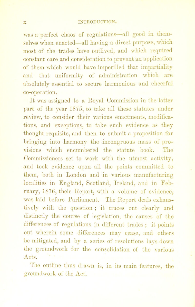 was a perfect chaos of regulations—all good in them- selves when enacted—all having a direct purpose, which most of the trades have outlived, and which required constant care and consideration to prevent an application of them which would have imperilled that impartiality and that uniformity of administration which are absolutely essential to secure harmonious and cheerful co-operation. It was assigned to a Royal Commission in the latter part of the year 1875, to take all these statutes under review, to consider their various enactments, modifica- tions, and exceptions, to take such evidence as they thought requisite, and then to submit a proposition for bringing into harmony the incongruous mass of pro- visions which encumbered the statute book. The Commissioners set to work with the utmost activity, and took evidence upon all the points committed to them, both in London and in various manufacturing localities in England, Scotland, Ireland, and in Feb- ruary, 1876, their Report, with a volume of evidence, was laid before Parliament. The Report deals exhaus- tively with the question ; it traces out clearly and distinctly the course of legislation, the causes of the differences of regulations in different trades ; it points out wherein some differences may cease, and others be mitigated, and by a series of resolutions lays down the groundwork for the consolidation of the various Acts. The outline thus drawn is, in its main features, the groundwork of the Act.