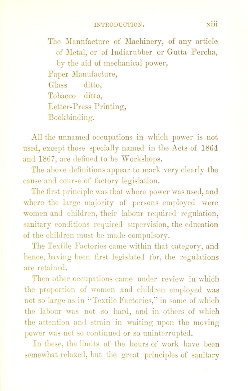 The Manufacture of Machinery, of any article of Metal, or of Indiarubber or Gutta Perclia, by the aid of mechanical power, Paper Manufacture, Glass ditto, Tobacco ditto, Letter-Press Printing, Bookbinding. All the unnamed occupations in which power is not used, except those specially named in the Acts of 18C4 and 1867, are defined to be Workshops. The above definitions appear to mark very clearly the cause and course of factory legislation. The first principle was that where power was used, and where the large majority of persons employed were women and children, their labour required regulation, sanitary conditions required supervision, the education of the children must be made compulsory. The Textile Factories came within that category, and hence, having been first legislated for, the regulations are retained. Then other occupations came under review in which the proportion of women and children employed was not so large as in “Textile Factories,” in some of which the labour was not so hard, and in others of which the attention and strain in waiting upon the moving power was not so continued or so uninterrupted. In these, the limits of the hours of work have been somewhat relaxed, but the great principles of sanitary