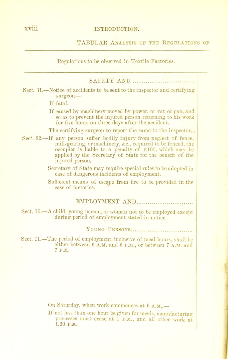 TABULAR Analysis of the Regulations of Regulations to be observed in Textile Factories. SAFETY AND Sect. 31.—Notice of accidents to be sent to the inspector and certifying surgeon— If fatal. If caused by machinery moved by power, or vat or pan, and so as to prevent the injured person returning to his work for five hours on three days after the accident. The certifying surgeon to report the same to the inspector... Sect. 82.—If any person suffer bodily injury from neglect of fence, mill-gearing, or machinery, Ac., required to be fenced, the occupier is liable to a penalty of £100, which may be applied by the Secretary of State for the benefit of the injured person. Secretary of State may require special rules to be adopted in case of dangerous incidents of employment. Sufficient means of escape from fire to be provided in the case of factories. EMPLOYMENT AND Sect. 10.—A child, young person, or woman not to be employed except during period of employment stated in notice.' Young Persons Sect. 11.—The period of employment, inclusive of meal hours, shall be either between 6 A.M. and 6 P.M., or between 7 A.M. and 7 P.M. On Saturday, when work commences at 6 a.m.,— If not less than one hour be given for meals, manufacturing processes must cease at 1 p.m., and all other work at 1.30 p.m.