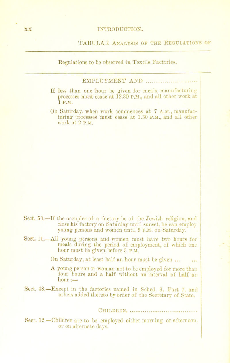 TABULAR Analysis of the Regulations of Regulations to be observed in Textile Factories. EMPLOYMENT AND If less than one hour be given for meals, manufacturing processes must cease at 12.30 P.M., and all other work at 1 P.M. On Saturday, when work commences at 7 A.M., manufac- turing processes must cease at 1.30 P.M., and all other work at 2 P.M. Sect. 50.—If the occupier of a factory be of the Jewish religion, an ' close his factory on Saturday until sunset, he can employ young persons and women until 9 P.M. on Saturday. Sect. 11.—All young persons and women must have two hours for meals during the period of employment, of which one hour must be given before 3 P.M. On Saturday, at least half an hour must be given ... A young person or woman not to be employed for more than four hours and a half without an interval of half an horn-:— Sect. 48.—Except in the factories named in Sched. 3, Part 7. and others added thereto by order of the Secretary of State. Children Sect. 12.—Children are to be employed either morning or afternoon, or on alternate days.